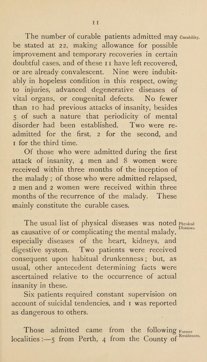 The number of curable patients admitted may Curability, be stated at 22, making- allowance for possible improvement and temporary recoveries in certain doubtful cases, and of these 11 have left recovered, or are already convalescent. Nine were indubit¬ ably in hopeless condition in this respect, owing to injuries, advanced degenerative diseases of vital organs, or congenital defects. No fewer than 10 had previous attacks of insanity, besides 5 of such a nature that periodicity of mental disorder had been established. Two were re¬ admitted for the first, 2 for the second, and 1 for the third time. Of those who were admitted during the first attack of insanity, 4 men and 8 women were received within three months of the inception of the malady ; of those who were admitted relapsed, 2 men and 2 women were received within three months of the recurrence of the malady. These mainly constitute the curable cases. The usual list of physical diseases was noted Physical D jijj02scs as causative of or complicating the mental malady, especially diseases of the heart, kidneys, and digestive system. Two patients were received consequent upon habitual drunkenness; but, as usual, other antecedent determining facts were ascertained relative to the occurrence of actual insanity in these. Six patients required constant supervision on account of suicidal tendencies, and 1 was reported as dangerous to others. Those admitted came from the following Former 1 1 • • r* ta i r* 1 r Residences*