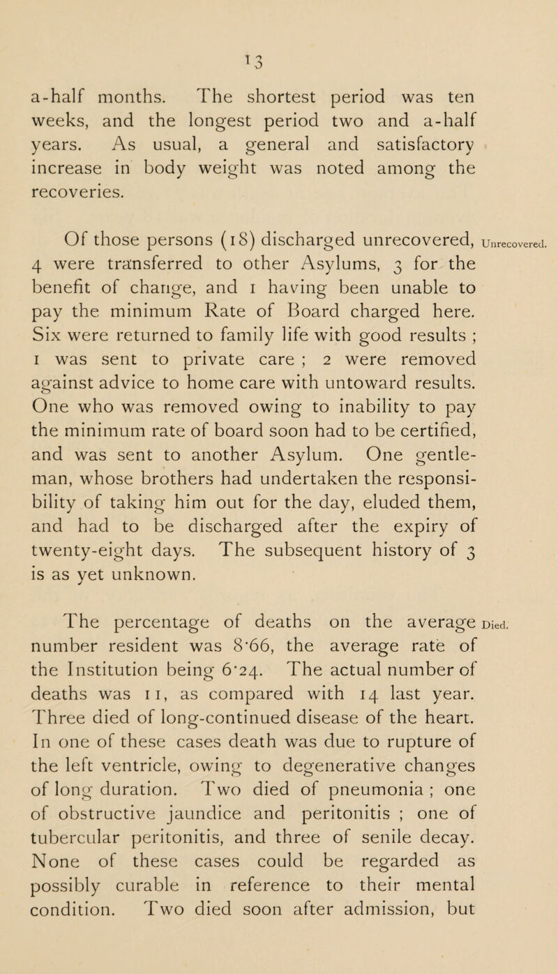 a-half months. The shortest period was ten weeks, and the longest period two and a-half years. As usual, a general and satisfactory increase in body weight was noted among the recoveries. Of those persons (18) discharged unrecovered, 4 were transferred to other Asylums, 3 for the benefit of change, and 1 having been unable to pay the minimum Rate of Board charged here. Six were returned to family life with good results ; 1 was sent to private care ; 2 were removed against advice to home care with untoward results. One who was removed owing to inability to pay the minimum rate of board soon had to be certified, and was sent to another Asylum. One gentle¬ man, whose brothers had undertaken the responsi¬ bility of taking him out for the day, eluded them, and had to be discharged after the expiry of twenty-eight days. The subsequent history of 3 is as yet unknown. The percentage of deaths on the average number resident was 8*66, the average rate of the Institution being 6*24. The actual number of deaths was 11, as compared with 14 last year. Three died of long-continued disease of the heart. In one of these cases death was due to rupture of the left ventricle, owing to degenerative changes of long duration. Two died of pneumonia ; one of obstructive jaundice and peritonitis ; one of tubercular peritonitis, and three of senile decay. None of these cases could be regarded as possibly curable in reference to their mental condition. Two died soon after admission, but Unrecovered Died.