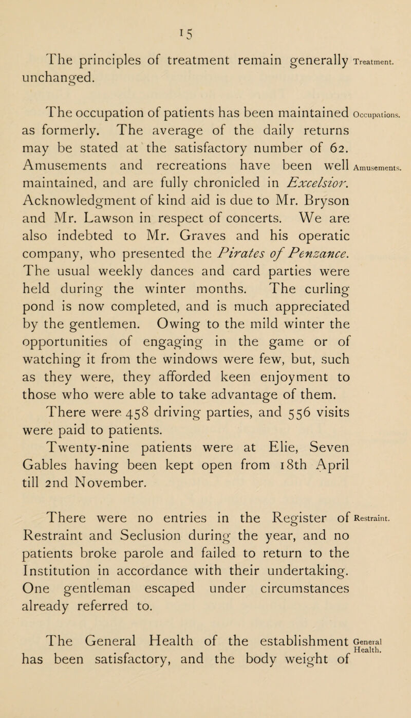 The principles of treatment remain generally Treatment, unchanged. o The occupation of patients has been maintained Occupations, as formerly. The average of the daily returns may be stated at the satisfactory number of 62. Amusements and recreations have been well Amusements, maintained, and are fully chronicled in Excelsior. Acknowledgment of kind aid is due to Mr. Bryson and Mr. Lawson in respect of concerts. We are also indebted to Mr. Graves and his operatic company, who presented the Pirates of Penzance. The usual weekly dances and card parties were held during- the winter months. The curling pond is now completed, and is much appreciated by the gentlemen. Owing to the mild winter the opportunities of engaging in the game or of watching it from the windows were few, but, such as they were, they afforded keen enjoyment to those who were able to take advantage of them. There were 458 driving parties, and 556 visits were paid to patients. Twenty-nine patients were at Elie, Seven Gables having been kept open from 18th April till 2nd November. There were no entries in the Register of Restraint. Restraint and Seclusion during the year, and no patients broke parole and failed to return to the Institution in accordance with their undertaking. One gentleman escaped under circumstances already referred to. The General Health of the establishment General Health. has been satisfactory, and the body weight of