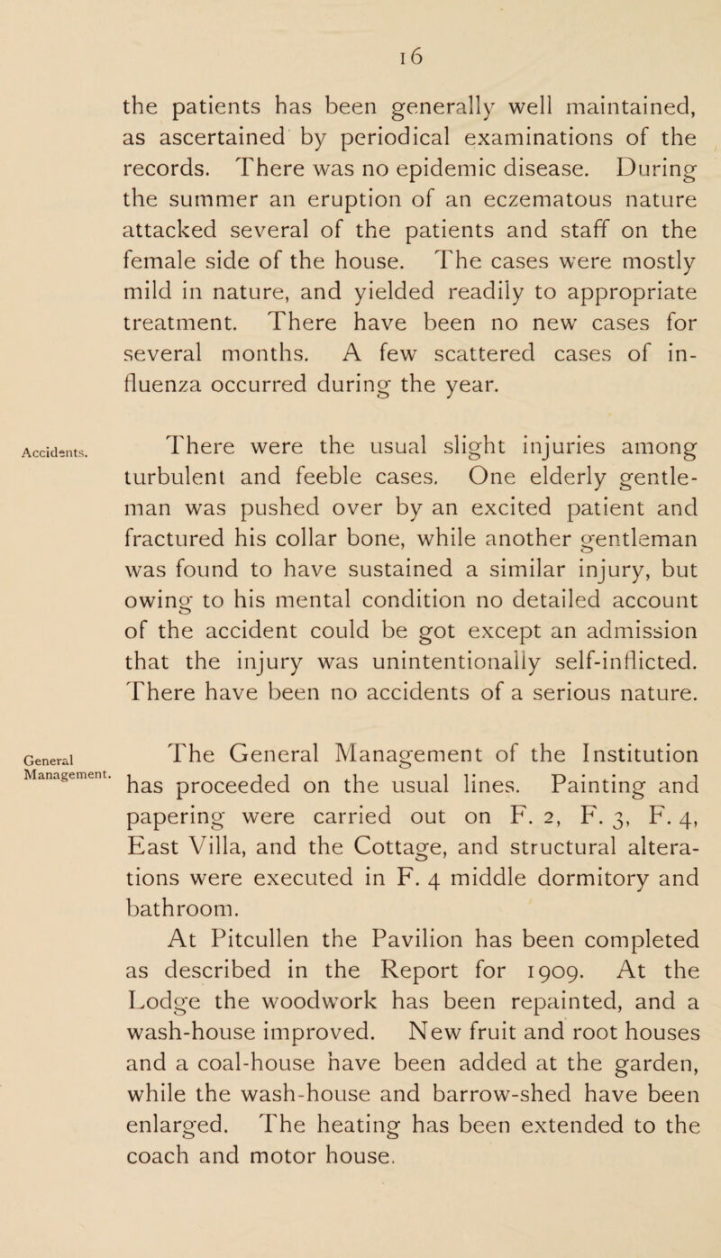 Accidents. General Management. 16 the patients has been generally well maintained, as ascertained by periodical examinations of the records. There was no epidemic disease. During the summer an eruption of an eczematous nature attacked several of the patients and staff on the female side of the house. The cases were mostly mild in nature, and yielded readily to appropriate treatment. There have been no new cases for several months. A few scattered cases of in¬ fluenza occurred during the year. There were the usual slight injuries among turbulent and feeble cases. One elderly gentle¬ man was pushed over by an excited patient and fractured his collar bone, while another gentleman was found to have sustained a similar injury, but owing to his mental condition no detailed account of the accident could be got except an admission that the injury was unintentionally self-inflicted. There have been no accidents of a serious nature. The General Management of the Institution o has proceeded on the usual lines. Painting and papering were carried out on F. 2, F. 3, F. 4, East Villa, and the Cottage, and structural altera¬ tions were executed in F. 4 middle dormitory and bathroom. At Pitcullen the Pavilion has been completed as described in the Report for 1909. At the Lodge the woodwork has been repainted, and a wash-house improved. New fruit and root houses and a coal-house have been added at the garden, while the wash-house and barrow-shed have been enlarged. The heating has been extended to the coach and motor house.