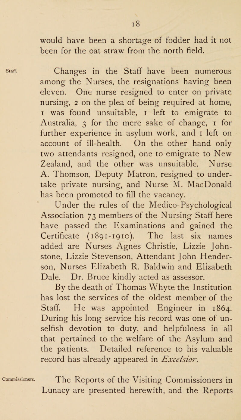 Staff. Commissioners. 18 would have been a shortage of fodder had it not been for the oat straw from the north field. Changes in the Staff have been numerous among the Nurses, the resignations having been eleven. One nurse resigned to enter on private nursing, 2 on the plea of being required at home, 1 was found unsuitable, 1 left to emigrate to Australia, 3 for the mere sake of change, 1 for further experience in asylum work, and 1 left on account of ill-health. On the other hand only two attendants resigned, one to emigrate to New Zealand, and the other was unsuitable. Nurse A. Thomson, Deputy Matron, resigned to under¬ take private nursing, and Nurse M. MacDonald has been promoted to fill the vacancy. Under the rules of the Medico-Psychological Association 73 members of the Nursing Staff here have passed the Examinations and gained the Certificate (1891-1910). The last six names added are Nurses Agnes Christie, Lizzie John¬ stone, Lizzie Stevenson, Attendant John Hender¬ son, Nurses Elizabeth R. Baldwin and Elizabeth Dale. Dr. Bruce kindly acted as assessor. By the death of Thomas Whyte the Institution has lost the services of the oldest member of the Staff. He was appointed Engineer in 1864. During his long service his record was one of un¬ selfish devotion to duty, and helpfulness in all that pertained to the welfare of the Asylum and the patients. Detailed reference to his valuable record has already appeared in Excelsior. The Reports of the Visiting Commissioners in Lunacy are presented herewith, and the Reports