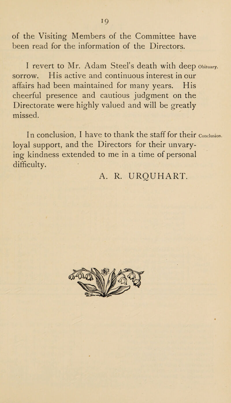 of the Visiting Members of the Committee have been read for the information of the Directors. I revert to Mr. Adam Steel’s death with deep sorrow. His active and continuous interest in our affairs had been maintained for many years. His cheerful presence and cautious judgment on the Directorate were highly valued and will be greatly missed. In conclusion, I have to thank the staff for their loyal support, and the Directors for their unvary¬ ing kindness extended to me in a time of personal difficulty. A. R. UROUHART. Obituary. Conclusion.