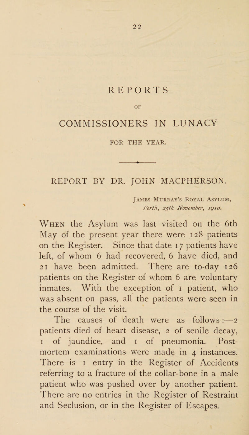 REPORTS OF COMMISSIONERS IN LUNACY FOR THE YEAR. REPORT BY DR. JOHN MACPHERSON. James Murray’s Royal Asylum, Perth, 25th November, igio. When the Asylum was last visited on the 6th May of the present year there were 128 patients on the Register. Since that date 17 patients have left, of whom 6 had recovered, 6 have died, and 21 have been admitted. There are to-day 126 patients on the Register of whom 6 are voluntary inmates. With the exception of 1 patient, who was absent on pass, all the patients were seen in the course of the visit. The causes of death were as follows :—2 patients died of heart disease, 2 of senile decay, 1 of jaundice, and 1 of pneumonia. Post¬ mortem examinations were made in 4 instances. There is 1 entry in the Register of Accidents referring to a fracture of the collar-bone in a male patient who was pushed over by another patient. There are no entries in the Register of Restraint and Seclusion, or in the Register of Escapes.