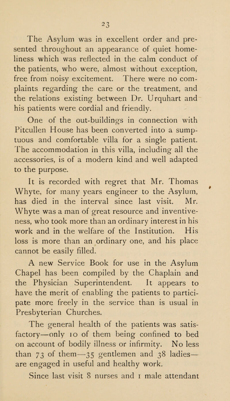 sented throughout an appearance of quiet home¬ liness which was reflected in the calm conduct of the patients, who were, almost without exception, free from noisy excitement. There were no com¬ plaints regarding the care or the treatment, and the relations existing between Dr. Urquhart and his patients were cordial and friendly. One of the out-buildings in connection with Pitcullen House has been converted into a sump¬ tuous and comfortable villa for a single patient. The accommodation in this villa, including all the accessories, is of a modern kind and well adapted to the purpose. It is recorded with regret that Mr. Thomas Whyte, for many years engineer to the Asylum, has died in the interval since last visit. Mr. Whyte was a man of great resource and inventive¬ ness, who took more than an ordinary interest in his work and in the welfare of the Institution. His loss is more than an ordinary one, and his place cannot be easily filled. A new Service Book for use in the Asylum Chapel has been compiled by the Chaplain and the Physician Superintendent. It appears to have the merit of enabling the patients to partici¬ pate more freely in the service than is usual in Presbyterian Churches. The general health of the patients was satis¬ factory—only 10 of them being confined to bed on account of bodily illness or infirmity. No less than 73 of them—35 gentlemen and 38 ladies— are engaged in useful and healthy work. Since last visit 8 nurses and 1 male attendant