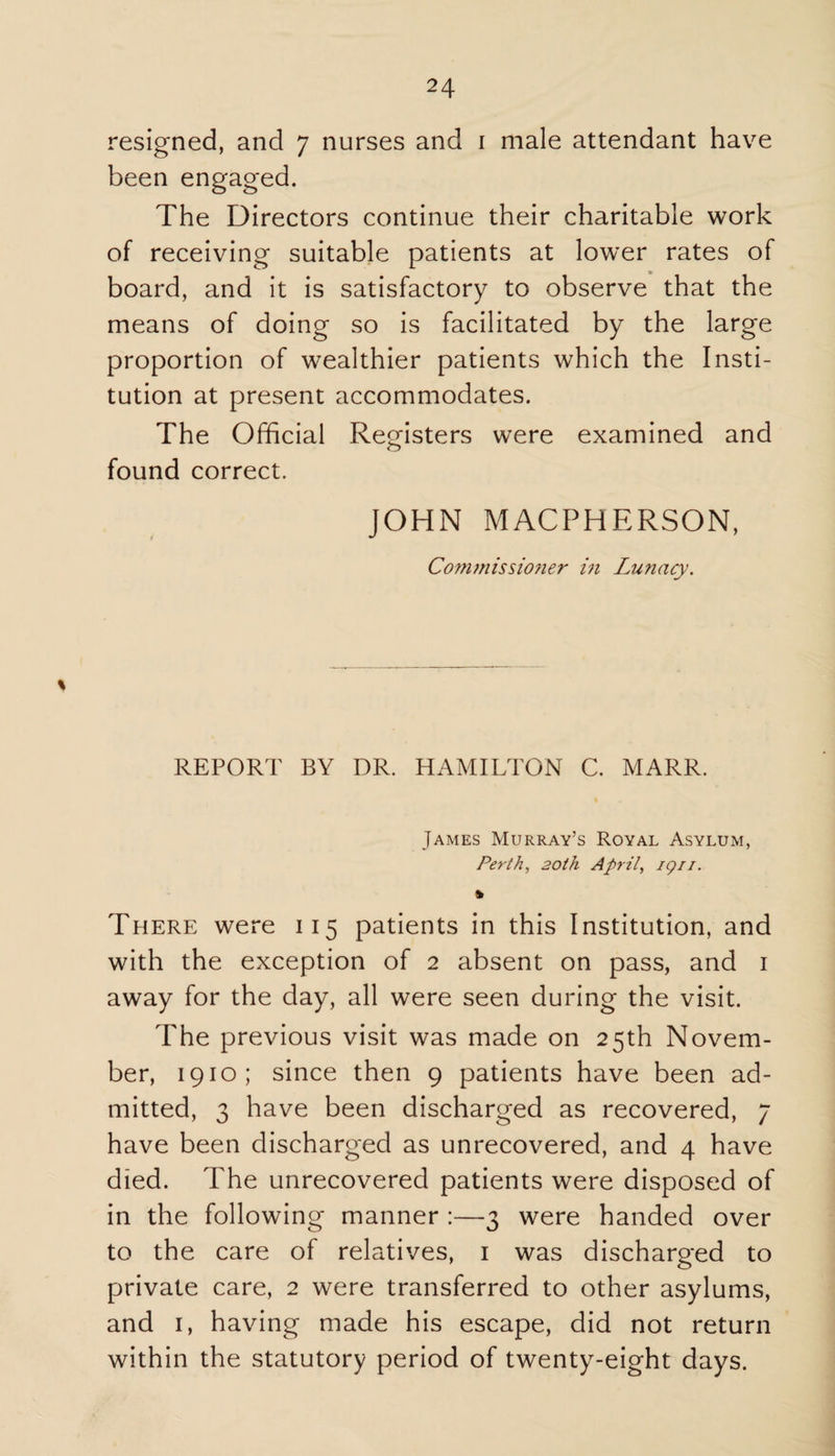 resigned, and 7 nurses and 1 male attendant have been engaged. The Directors continue their charitable work of receiving suitable patients at lower rates of board, and it is satisfactory to observe that the means of doing so is facilitated by the large proportion of wealthier patients which the Insti¬ tution at present accommodates. The Official Registers were examined and o found correct. JOHN MACPHERSON, Co?timissioner in Lunacy. % REPORT BY DR. HAMILTON C. MARR. James Murray’s Royal Asylum, Perth, 20th April, ign. There were 115 patients in this Institution, and with the exception of 2 absent on pass, and 1 away for the day, all were seen during the visit. The previous visit was made on 25th Novem¬ ber, 1910; since then 9 patients have been ad¬ mitted, 3 have been discharged as recovered, 7 have been discharged as unrecovered, and 4 have died. The unrecovered patients were disposed of in the following manner :—3 were handed over to the care of relatives, 1 was discharged to private care, 2 were transferred to other asylums, and 1, having made his escape, did not return within the statutory period of twenty-eight days.
