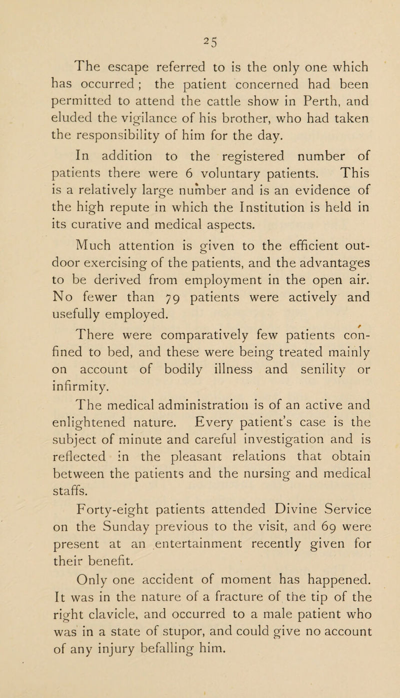 The escape referred to is the only one which has occurred ; the patient concerned had been permitted to attend the cattle show in Perth, and eluded the vigilance of his brother, who had taken the responsibility of him for the day. In addition to the registered number of patients there were 6 voluntary patients. This is a relatively large number and is an evidence of the high repute in which the Institution is held in its curative and medical aspects. Much attention is given to the efficient out¬ door exercising of the patients, and the advantages to be derived from employment in the open air. No fewer than 79 patients were actively and usefully employed. There were comparatively few patients con¬ fined to bed, and these were being treated mainly on account of bodily illness and senility or infirmity. The medical administration is of an active and enlightened nature. Every patient’s case is the subject of minute and careful investigation and is reflected in the pleasant relations that obtain between the patients and the nursing and medical staffs. Forty-eight patients attended Divine Service on the Sunday previous to the visit, and 69 were present at an entertainment recently given for their benefit. Only one accident of moment has happened. It was in the nature of a fracture of the tip of the right clavicle, and occurred to a male patient who was in a state of stupor, and could give no account of any injury befalling him.