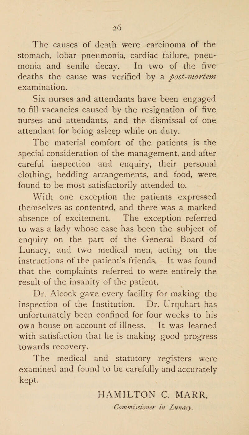 The causes of death were carcinoma of the stomach, lobar pneumonia, cardiac failure, pneu¬ monia and senile decay. In two of the five deaths the cause was verified by a post-mortem examination. Six nurses and attendants have been engaged to fill vacancies caused by the resignation of five nurses and attendants, and the dismissal of one attendant for being asleep while on duty. The material comfort of the patients is the special consideration of the management, and after careful inspection and enquiry, their personal clothing, bedding arrangements, and food, were found to be most satisfactorily attended to. With one exception the patients expressed themselves as contented, and there was a marked absence of excitement. The exception referred to was a lady whose case has been the subject of enquiry on the part of the General Board of Lunacy, and two medical men, acting on the instructions of the patient’s friends. It was found that the complaints referred to were entirely the result of the insanity of the patient. Dr. Alcock gave every facility for making the inspection of the Institution. Dr. Urquhart has unfortunately been confined for four weeks to his own house on account of illness. It was learned with satisfaction that he is making good progress towards recovery. The medical and statutory registers were examined and found to be carefully and accurately kept. HAMILTON C. MARR, Cotnmissio?ie?' in Lunacy.
