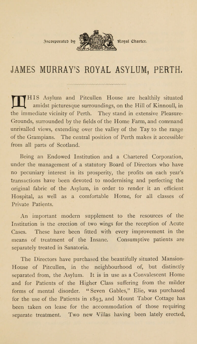incorporated bs Iftcnsal (Charter. JAMES MURRAY’S ROYAL ASYLUM, PERTH. mHIS Asylum and Pitcullen House are healthily situated amidst picturesque surroundings, on the Hill of Kinnoull, in the immediate vicinity of Perth. They stand in extensive Pleasure- Grounds, surrounded by the fields of the Home Farm, and command unrivalled views, extending over the valley of the Tay to the range of the Grampians. The central position of Perth makes it accessible from all parts of Scotland. Being an Endowed Institution and a Chartered Corporation, under the management of a statutory Board of Directors who have no pecuniary interest in its prosperity, the profits on each year’s transactions have been devoted to modernising and perfecting the original fabric of the Asylum, in order to render it an efficient Hospital, as well as a comfortable Home, for all classes of Private Patients. An important modern supplement to the resources of the Institution is the erection of two wings for the reception of Acute Cases. These have been fitted with every improvement in the means of treatment of the Insane. Consumptive patients are separately treated in Sanatoria. The Directors have purchased the beautifully situated Mansion- House of Pitcullen, in the neighbourhood of, but distinctly separated from, the Asylum. It is in use as a Convalescent Home and for Patients of the Higher Class suffering from the milder forms of mental disorder. “Seven Gables,” Elie, was purchased for the use of the Patients in 1893, and Mount Tabor Cottage has been taken on lease for the accommodation of those requiring separate treatment. Two new Villas having been lately erected,