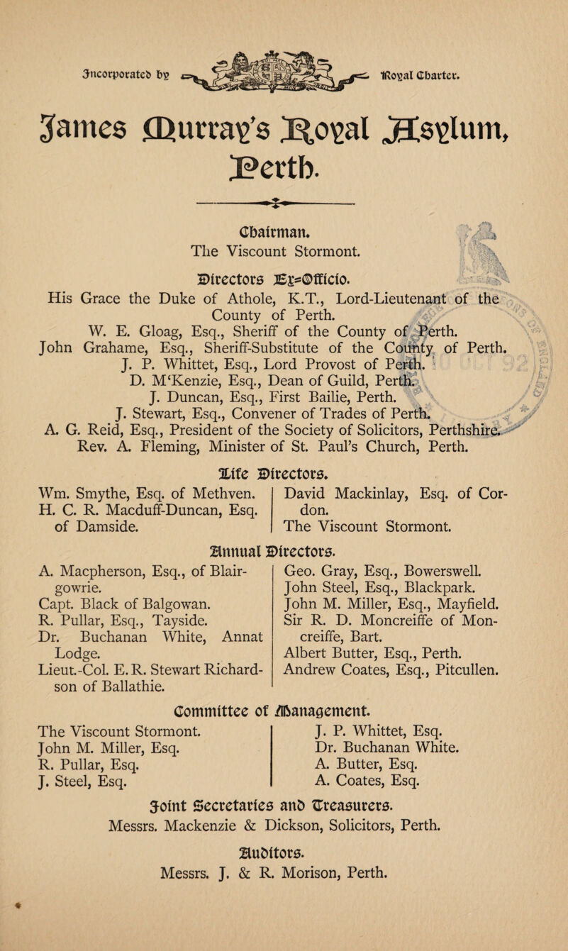 Jncorporateb bs IRo^al Charter. James CD arrays J^o^al j9Cs\>lum, I?ertb. * Chairman. The Viscount Stormont. Directors ^^©tflclo. His Grace the Duke of Athole, K.T., Lord-Lieutenant of the County of Perth. W. E. Gloag, Esq., Sheriff of the County of .Perth. John Grahame, Esq., Sheriff-Substitute of the Coiifity of Perth. J. P. Whittet, Esq., Lord Provost of Perth. ' D. M‘Kenzie, Esq., Dean of Guild, Perth. J. Duncan, Esq., First Bailie, Perth. J. Stewart, Esq., Convener of Trades of Perth. A. G. Reid, Esq., President of the Society of Solicitors, Perthshire. Rev. A. Fleming, Minister of St. Paul’s Church, Perth. %itc Directors. Wm. Smythe, Esq. of Methven. H. C. R. Macduff-Duncan, Esq. of Damside. David Mackinlay, Esq. of Cor don. The Viscount Stormont. Annual Directors. A. Macpherson, Esq., of Blair¬ gowrie. Capt. Black of Balgowan. R. Pullar, Esq., Tayside. Dr. Buchanan White, Annat Lodge. Lieut.-Col. E.R. Stewart Richard¬ son of Ballathie. Geo. Gray, Esq., Bowerswell. John Steel, Esq., Blackpark. John M. Miller, Esq., Mayfield. Sir R. D. Moncreiffe of Mon- creiffe, Bart. Albert Butter, Esq., Perth. Andrew Coates, Esq., Pitcullen. Committee of /Management. The Viscount Stormont. John M. Miller, Esq. R. Pullar, Esq. J. Steel, Esq. J. P. Whittet, Esq. Dr. Buchanan White. A. Butter, Esq. A. Coates, Esq. joint Secretaries anb treasurers. Messrs. Mackenzie & Dickson, Solicitors, Perth. Bubltors. Messrs. J. & R. Morison, Perth.