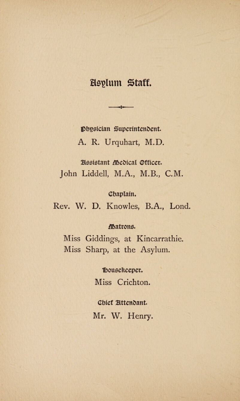asylum Staff. -*.- Ipbgsician Superintendent. A. R. Urquhart, M.D. Assistant Medical Officer. John Liddell, M.A., M.B., C.M. Chaplain. Rev. W. D. Knowles, B.A., Lond. Matrons. Miss Giddings, at Kincarrathie. Miss Sharp, at the Asylum. Ibousekeeper. Miss Crichton. Cbief attendant. Mr. W. Henry.