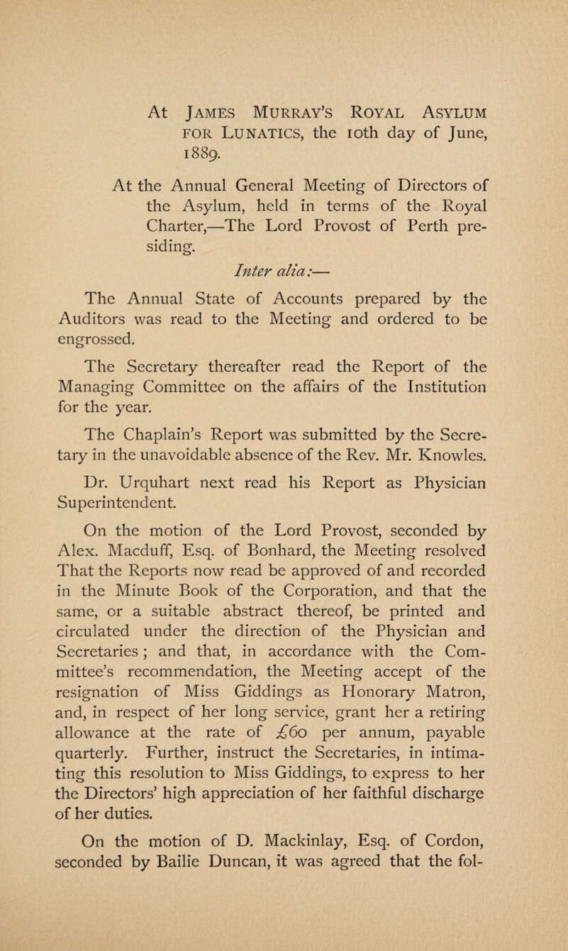 At James Murray’s Royal Asylum for Lunatics, the ioth day of June, 1889. At the Annual General Meeting of Directors of the Asylum, held in terms of the Royal Charter,—The Lord Provost of Perth pre¬ siding. Inter alia:— The Annual State of Accounts prepared by the Auditors was read to the Meeting and ordered to be engrossed. The Secretary thereafter read the Report of the Managing Committee on the affairs of the Institution for the year. The Chaplain’s Report was submitted by the Secre¬ tary in the unavoidable absence of the Rev. Mr. Knowles. Dr. Urquhart next read his Report as Physician Superintendent. On the motion of the Lord Provost, seconded by Alex. Macduff, Esq. of Bonhard, the Meeting resolved That the Reports now read be approved of and recorded in the Minute Book of the Corporation, and that the same, or a suitable abstract thereof, be printed and circulated under the direction of the Physician and Secretaries; and that, in accordance with the Com¬ mittee’s recommendation, the Meeting accept of the resignation of Miss Giddings as Honorary Matron, and, in respect of her long service, grant her a retiring allowance at the rate of £60 per annum, payable quarterly. Further, instruct the Secretaries, in intima¬ ting this resolution to Miss Giddings, to express to her the Directors’ high appreciation of her faithful discharge of her duties. On the motion of D. Mackinlay, Esq. of Cordon, seconded by Bailie Duncan, it was agreed that the fol-