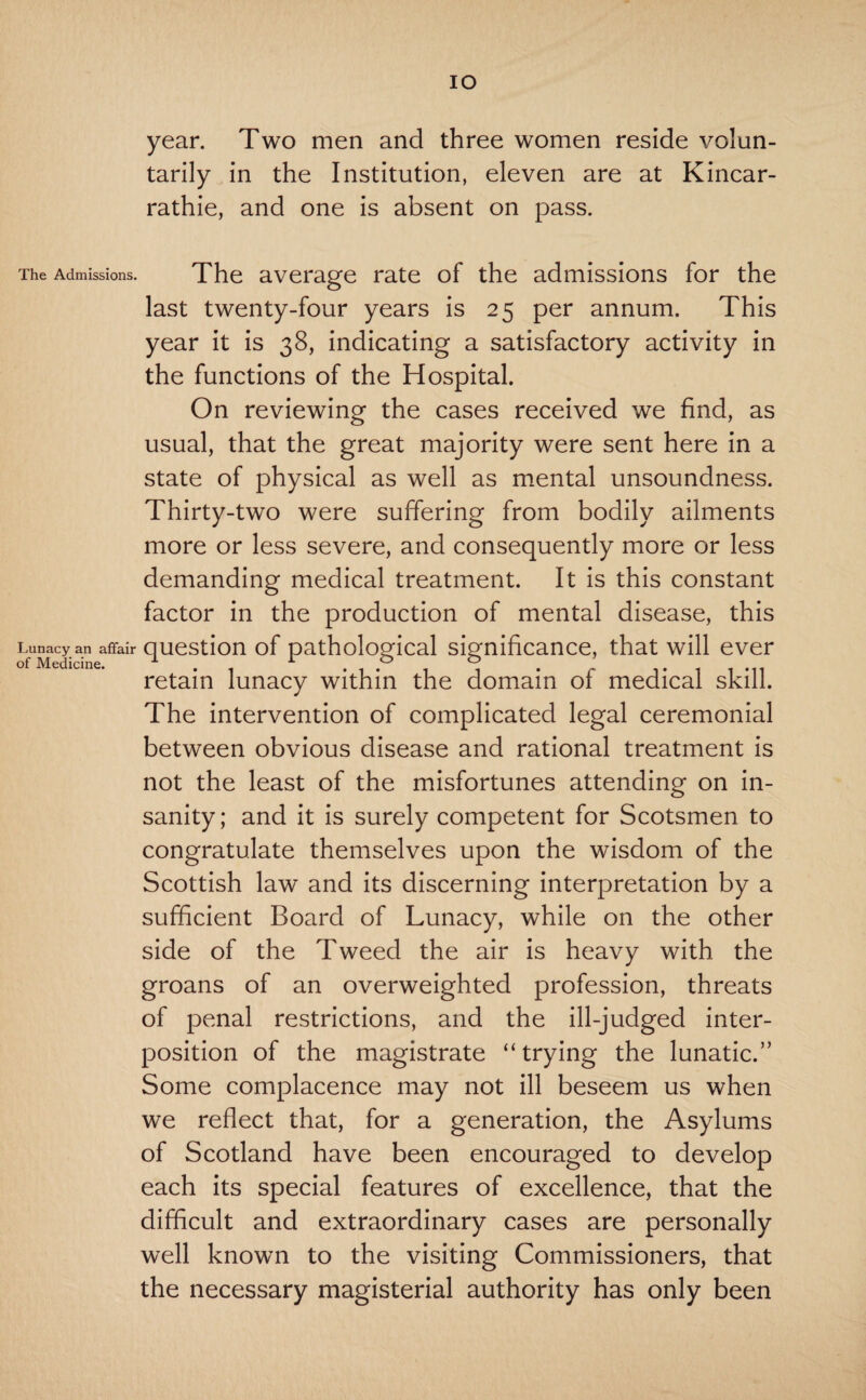 IO year. Two men and three women reside volun¬ tarily in the Institution, eleven are at Kincar- rathie, and one is absent on pass. The Admissions. The average rate of the admissions for the last twenty-four years is 25 per annum. This year it is 38, indicating a satisfactory activity in the functions of the Hospital. On reviewing the cases received we find, as usual, that the great majority were sent here in a state of physical as well as mental unsoundness. Thirty-two were suffering from bodily ailments more or less severe, and consequently more or less demanding medical treatment. It is this constant factor in the production of mental disease, this Lunacy an affair question of pathological significance, that will ever of Medicine. 1 r . . & retain lunacy within the domain of medical skill. The intervention of complicated legal ceremonial between obvious disease and rational treatment is not the least of the misfortunes attending on in¬ sanity; and it is surely competent for Scotsmen to congratulate themselves upon the wisdom of the Scottish law and its discerning interpretation by a sufficient Board of Lunacy, while on the other side of the Tweed the air is heavy with the groans of an overweighted profession, threats of penal restrictions, and the ill-judged inter¬ position of the magistrate “trying the lunatic.” Some complacence may not ill beseem us when we reflect that, for a generation, the Asylums of Scotland have been encouraged to develop each its special features of excellence, that the difficult and extraordinary cases are personally well known to the visiting Commissioners, that the necessary magisterial authority has only been