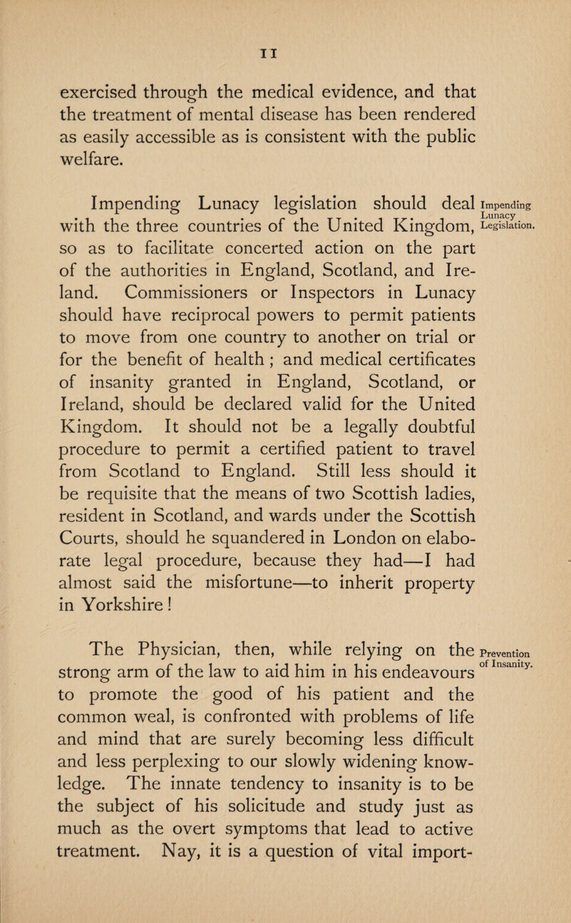 exercised through the medical evidence, and that the treatment of mental disease has been rendered as easily accessible as is consistent with the public welfare. Impending Lunacy legislation should deal Impending with the three countries of the United Kingdom, Legislation, so as to facilitate concerted action on the part of the authorities in England, Scotland, and Ire¬ land. Commissioners or Inspectors in Lunacy should have reciprocal powers to permit patients to move from one country to another on trial or for the benefit of health ; and medical certificates of insanity granted in England, Scotland, or Ireland, should be declared valid for the United Kingdom. It should not be a legally doubtful procedure to permit a certified patient to travel from Scotland to England. Still less should it be requisite that the means of two Scottish ladies, resident in Scotland, and wards under the Scottish Courts, should he squandered in London on elabo¬ rate legal procedure, because they had—I had almost said the misfortune—to inherit property in Yorkshire! The Physician, then, while relying on the Prevention strong arm of the law to aid him in his endeavours ofInsamty* to promote the good of his patient and the common weal, is confronted with problems of life and mind that are surely becoming less difficult and less perplexing to our slowly widening know¬ ledge. The innate tendency to insanity is to be the subject of his solicitude and study just as much as the overt symptoms that lead to active treatment. Nay, it is a question of vital import-