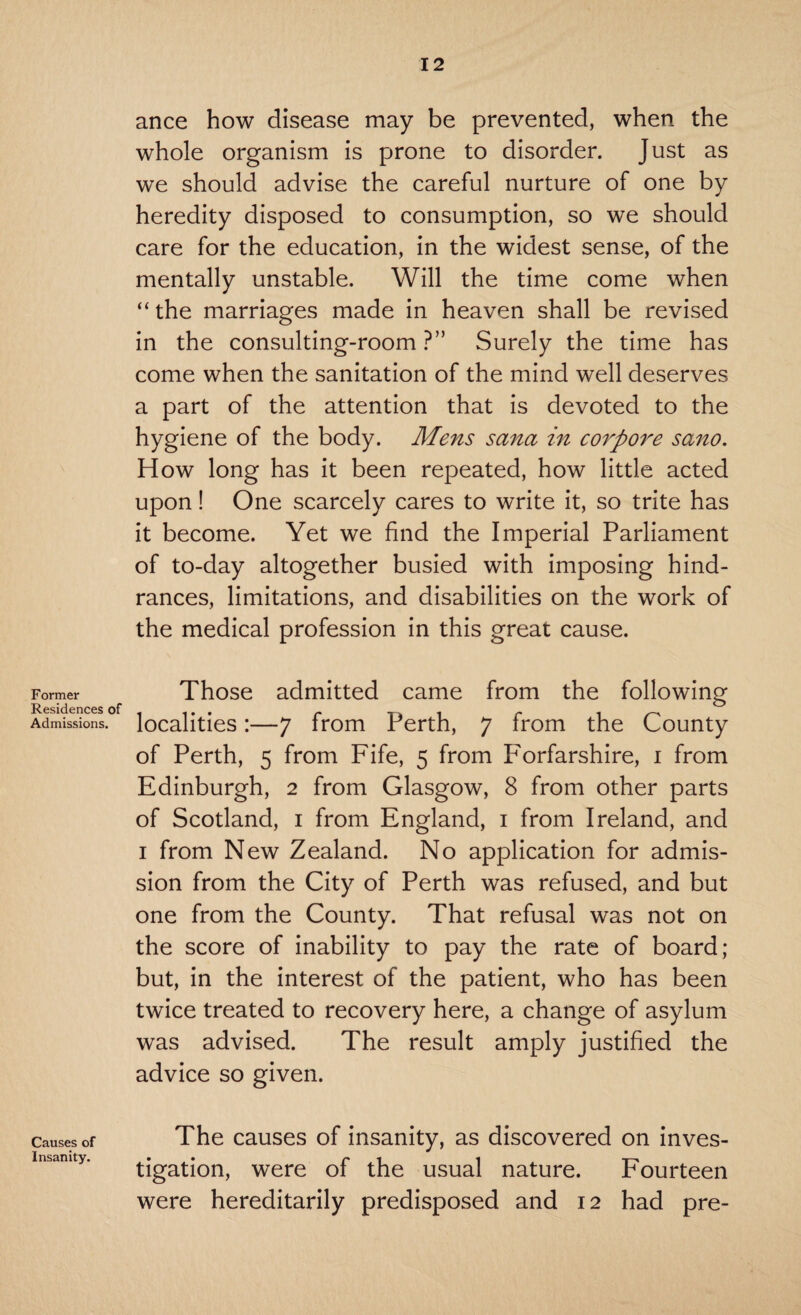 ance how disease may be prevented, when the whole organism is prone to disorder. Just as we should advise the careful nurture of one by heredity disposed to consumption, so we should care for the education, in the widest sense, of the mentally unstable. Will the time come when “ the marriages made in heaven shall be revised in the consulting-room ?” Surely the time has come when the sanitation of the mind well deserves a part of the attention that is devoted to the hygiene of the body. Mens sana in corpore sano. How long has it been repeated, how little acted upon! One scarcely cares to write it, so trite has it become. Yet we find the Imperial Parliament of to-day altogether busied with imposing hind¬ rances, limitations, and disabilities on the work of the medical profession in this great cause. Former Residences of Admissions. Those admitted came from the following localities:—7 from Perth, 7 from the County of Perth, 5 from Fife, 5 from P'orfarshire, 1 from Edinburgh, 2 from Glasgow, 8 from other parts of Scotland, 1 from England, 1 from Ireland, and 1 from New Zealand. No application for admis¬ sion from the City of Perth was refused, and but one from the County. That refusal was not on the score of inability to pay the rate of board; but, in the interest of the patient, who has been twice treated to recovery here, a change of asylum was advised. The result amply justified the advice so given. Causes of Insanity. The causes of insanity, as discovered on inves¬ tigation, were of the usual nature. Fourteen were hereditarily predisposed and 12 had pre-