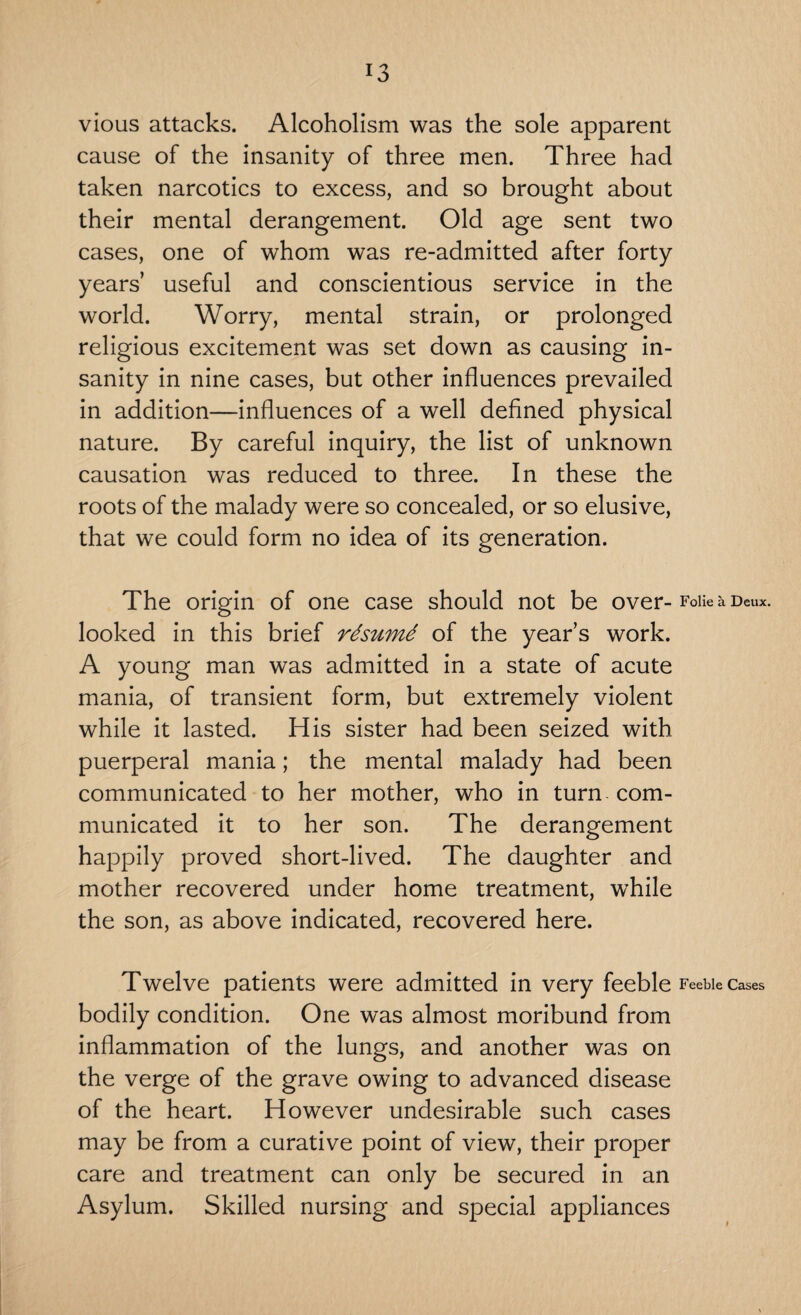 vious attacks. Alcoholism was the sole apparent cause of the insanity of three men. Three had taken narcotics to excess, and so brought about their mental derangement. Old age sent two cases, one of whom was re-admitted after forty years’ useful and conscientious service in the world. Worry, mental strain, or prolonged religious excitement was set down as causing in¬ sanity in nine cases, but other influences prevailed in addition—influences of a well defined physical nature. By careful inquiry, the list of unknown causation was reduced to three. In these the roots of the malady were so concealed, or so elusive, that we could form no idea of its generation. The origin of one case should not be over- Folie a Deux, looked in this brief rtsumd of the year’s work. A young man was admitted in a state of acute mania, of transient form, but extremely violent while it lasted. His sister had been seized with puerperal mania; the mental malady had been communicated to her mother, who in turn - com¬ municated it to her son. The derangement happily proved short-lived. The daughter and mother recovered under home treatment, while the son, as above indicated, recovered here. Twelve patients were admitted in very feeble Feeble Cases bodily condition. One was almost moribund from inflammation of the lungs, and another was on the verge of the grave owing to advanced disease of the heart. However undesirable such cases may be from a curative point of view, their proper care and treatment can only be secured in an Asylum. Skilled nursing and special appliances