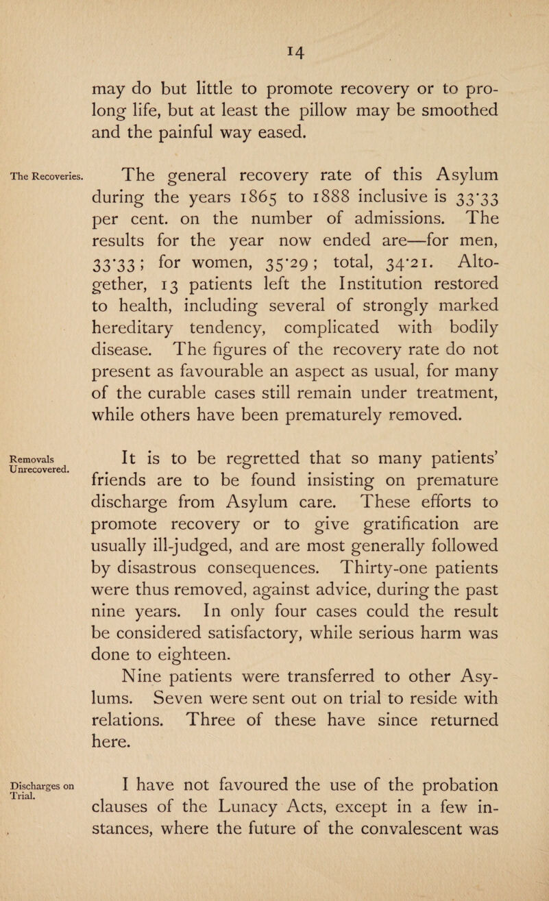 The Recoveries. Removals Unrecovered. Discharges on Trial. may do but little to promote recovery or to pro¬ long life, but at least the pillow may be smoothed and the painful way eased. The general recovery rate of this Asylum during the years 1865 to 1888 inclusive is 33*33 per cent, on the number of admissions. The results for the year now ended are—for men, 33*33 5 for women, 35*29; total, 34*21. Alto¬ gether, 13 patients left the Institution restored to health, including several of strongly marked hereditary tendency, complicated with bodily disease. The figures of the recovery rate do not present as favourable an aspect as usual, for many of the curable cases still remain under treatment, while others have been prematurely removed. It is to be regretted that so many patients’ friends are to be found insisting on premature discharge from Asylum care. These efforts to promote recovery or to give gratification are usually ill-judged, and are most generally followed by disastrous consequences. Thirty-one patients were thus removed, against advice, during the past nine years. In only four cases could the result be considered satisfactory, while serious harm was done to eighteen. Nine patients were transferred to other Asy¬ lums. Seven were sent out on trial to reside with relations. Three of these have since returned here. I have not favoured the use of the probation clauses of the Lunacy Acts, except in a few in¬ stances, where the future of the convalescent was