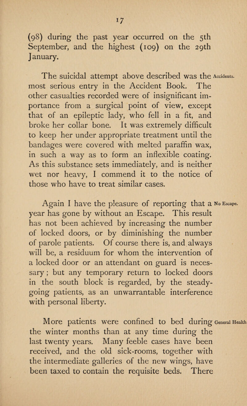 (98) during the past year occurred on the 5th September, and the highest (109) on the 29th J anuary. The suicidal attempt above described was the Accidents, most serious entry in the Accident Book. The other casualties recorded were of insignificant im¬ portance from a surgical point of view, except that of an epileptic lady, who fell in a fit, and broke her collar bone. It was extremely difficult to keep her under appropriate treatment until the bandages were covered with melted paraffin wax, in such a way as to form an inflexible coating. As this substance sets immediately, and is neither wet nor heavy, I commend it to the notice of those who have to treat similar cases. Again I have the pleasure of reporting that a no Escape, year has gone by without an Escape. This result has not been achieved by increasing the number of locked doors, or by diminishing the number of parole patients. Of course there is, and. always will be, a residuum for whom the intervention of a locked door or an attendant on guard is neces¬ sary ; but any temporary return to locked doors in the south block is regarded, by the steady¬ going patients, as an unwarrantable interference with personal liberty. More patients were confined to bed during General Health the winter months than at any time during the last twenty years. Many feeble cases have been received, and the old sick-rooms, together with the intermediate galleries of the new wings, have been taxed to contain the requisite beds. There