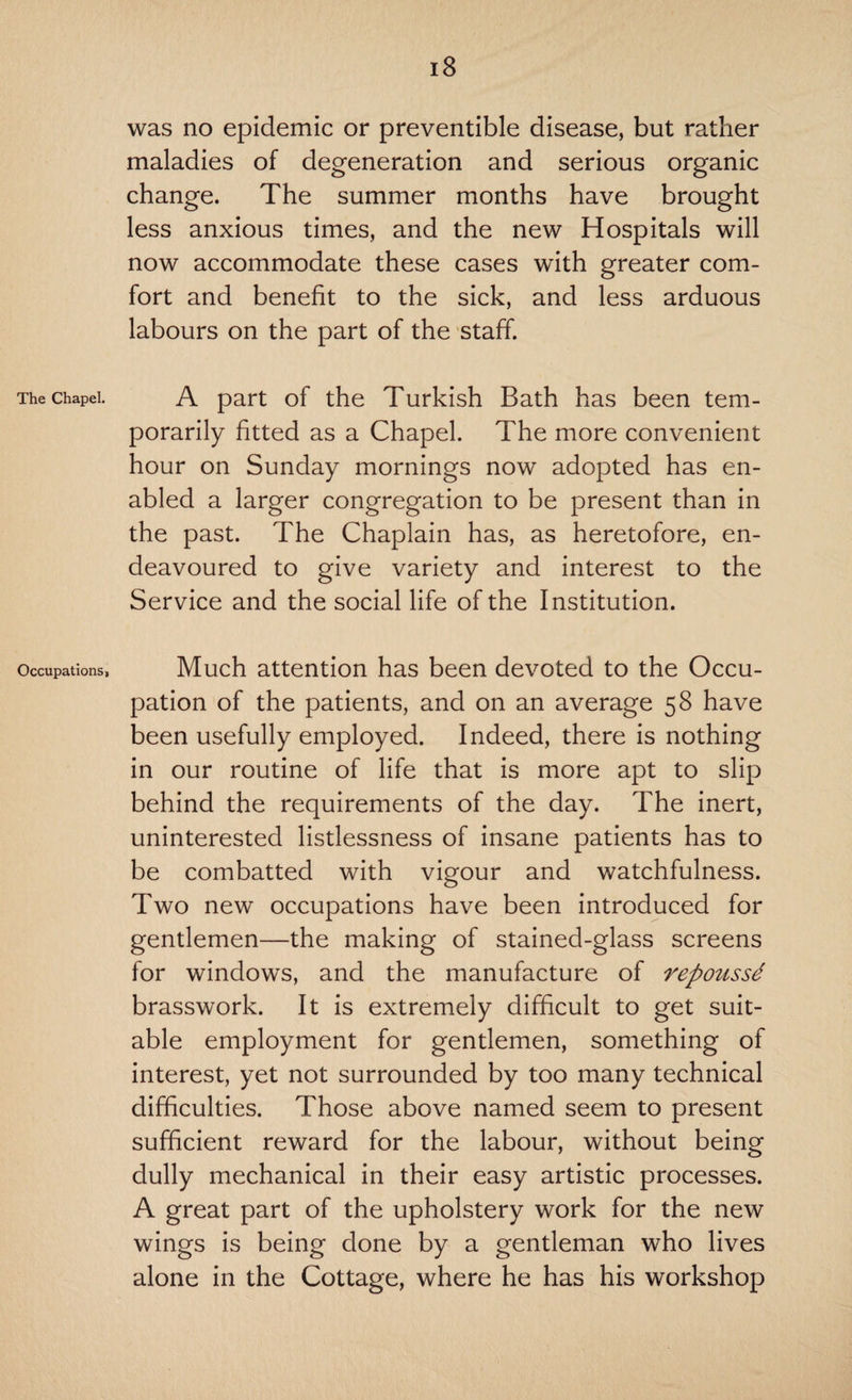 The Chapel. Occupations, 18 was no epidemic or preventible disease, but rather maladies of degeneration and serious organic change. The summer months have brought less anxious times, and the new Hospitals will now accommodate these cases with greater com¬ fort and benefit to the sick, and less arduous labours on the part of the staff. A part of the Turkish Bath has been tem¬ porarily fitted as a Chapel. The more convenient hour on Sunday mornings now adopted has en¬ abled a larger congregation to be present than in the past. The Chaplain has, as heretofore, en¬ deavoured to give variety and interest to the Service and the social life of the Institution. Much attention has been devoted to the Occu¬ pation of the patients, and on an average 58 have been usefully employed. Indeed, there is nothing in our routine of life that is more apt to slip behind the requirements of the day. The inert, uninterested listlessness of insane patients has to be combatted with vigour and watchfulness. Two new occupations have been introduced for gentlemen—the making of stained-glass screens for windows, and the manufacture of repoussd brasswork. It is extremely difficult to get suit¬ able employment for gentlemen, something of interest, yet not surrounded by too many technical difficulties. Those above named seem to present sufficient reward for the labour, without being dully mechanical in their easy artistic processes. A great part of the upholstery work for the new wings is being done by a gentleman who lives alone in the Cottage, where he has his workshop