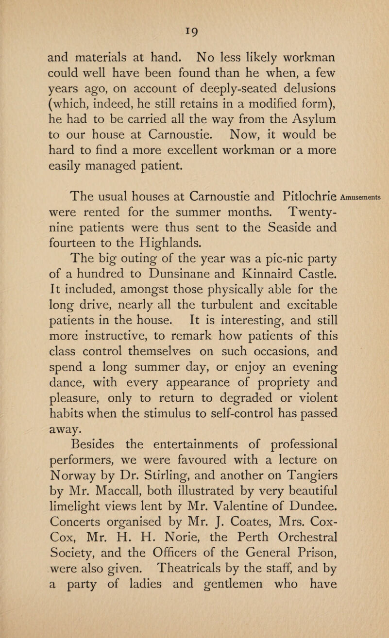 and materials at hand. No less likely workman could well have been found than he when, a few years ago, on account of deeply-seated delusions (which, indeed, he still retains in a modified form), he had to be carried all the way from the Asylum to our house at Carnoustie. Now, it would be hard to find a more excellent workman or a more easily managed patient. The usual houses at Carnoustie and Pitlochrie were rented for the summer months. Twenty- nine patients were thus sent to the Seaside and fourteen to the Highlands. The big outing of the year was a pic-nic party of a hundred to Dunsinane and Kinnaird Castle. It included, amongst those physically able for the long drive, nearly all the turbulent and excitable patients in the house. It is interesting, and still more instructive, to remark how patients of this class control themselves on such occasions, and spend a long summer day, or enjoy an evening dance, with every appearance of propriety and pleasure, only to return to degraded or violent habits when the stimulus to self-control has passed away. Besides the entertainments of professional performers, we were favoured with a lecture on Norway by Dr. Stirling, and another on Tangiers by Mr. Maccall, both illustrated by very beautiful limelight views lent by Mr. Valentine of Dundee. Concerts organised by Mr. J. Coates, Mrs. Cox- Cox, Mr. H. H. Norie, the Perth Orchestral Society, and the Officers of the General Prison, were also given. Theatricals by the staff, and by a party of ladies and gentlemen who have Amusements