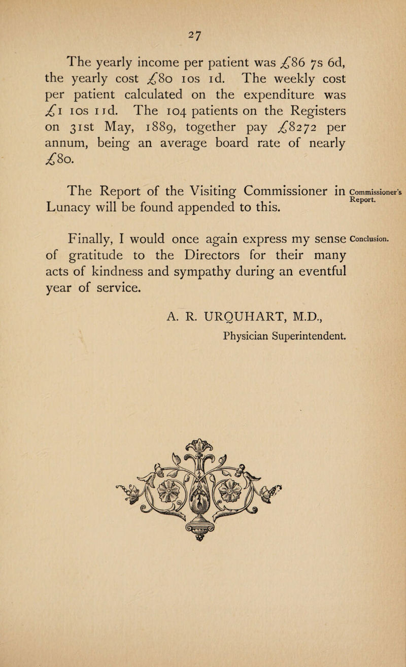 The yearly income per patient was £86 7s 6d, the yearly cost £80 10s id. The weekly cost per patient calculated on the expenditure was £1 1 os nd. The 104 patients on the Registers on 31st May, 1889, together pay £8272 per annum, being an average board rate of nearly /8o. The Report of the Visiting Commissioner in Commissioner’s Lunacy will be found appended to this. Finally, I would once again express my sense conclusion, of gratitude to the Directors for their many acts of kindness and sympathy during an eventful year of service. A. R. URQUHART, M.D., Physician Superintendent.