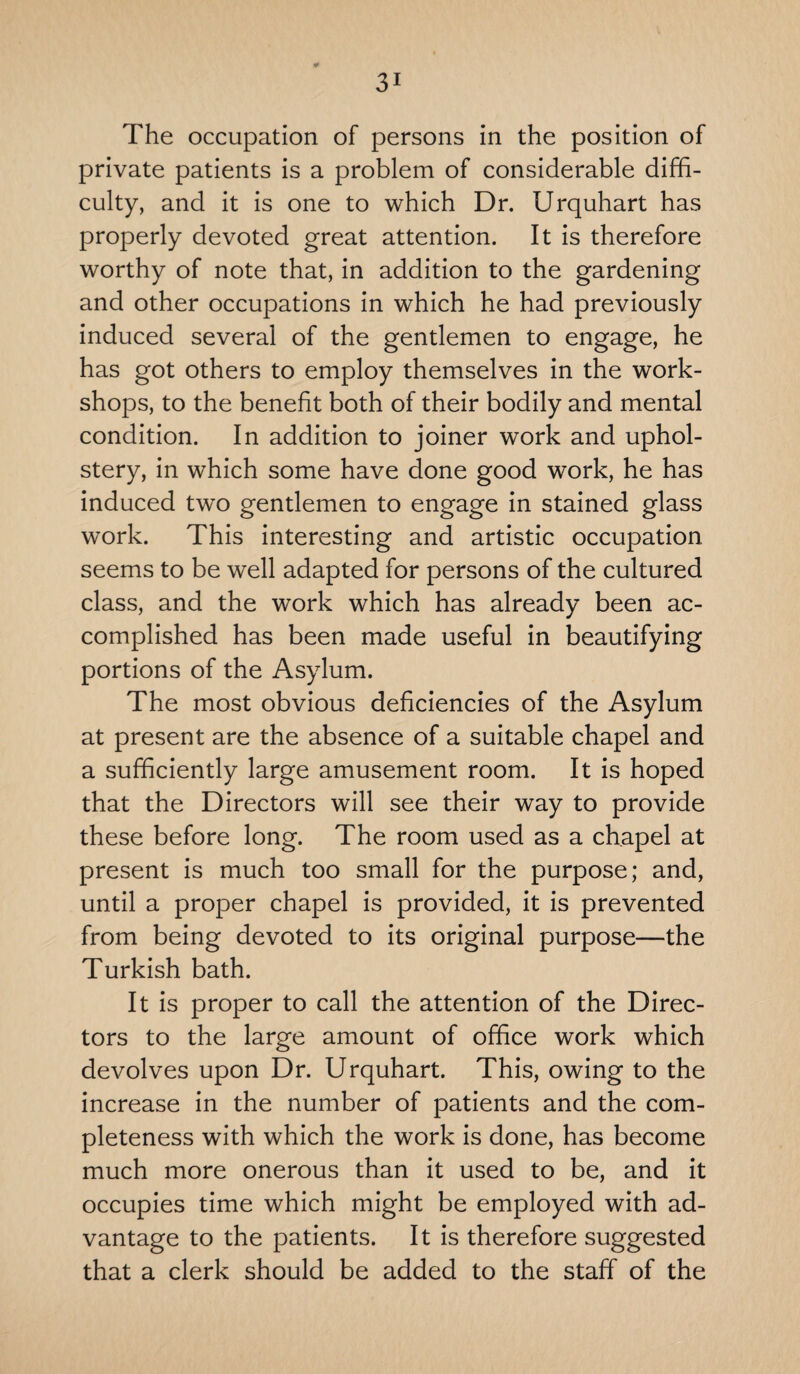 The occupation of persons in the position of private patients is a problem of considerable diffi¬ culty, and it is one to which Dr. Urquhart has properly devoted great attention. It is therefore worthy of note that, in addition to the gardening and other occupations in which he had previously induced several of the gentlemen to engage, he has got others to employ themselves in the work¬ shops, to the benefit both of their bodily and mental condition. In addition to joiner work and uphol¬ stery, in which some have done good work, he has induced two gentlemen to engage in stained glass work. This interesting and artistic occupation seems to be well adapted for persons of the cultured class, and the work which has already been ac¬ complished has been made useful in beautifying portions of the Asylum. The most obvious deficiencies of the Asylum at present are the absence of a suitable chapel and a sufficiently large amusement room. It is hoped that the Directors will see their way to provide these before long. The room used as a chapel at present is much too small for the purpose; and, until a proper chapel is provided, it is prevented from being devoted to its original purpose—the Turkish bath. It is proper to call the attention of the Direc¬ tors to the large amount of office work which devolves upon Dr. Urquhart. This, owing to the increase in the number of patients and the com¬ pleteness with which the work is done, has become much more onerous than it used to be, and it occupies time which might be employed with ad¬ vantage to the patients. It is therefore suggested that a clerk should be added to the staff of the