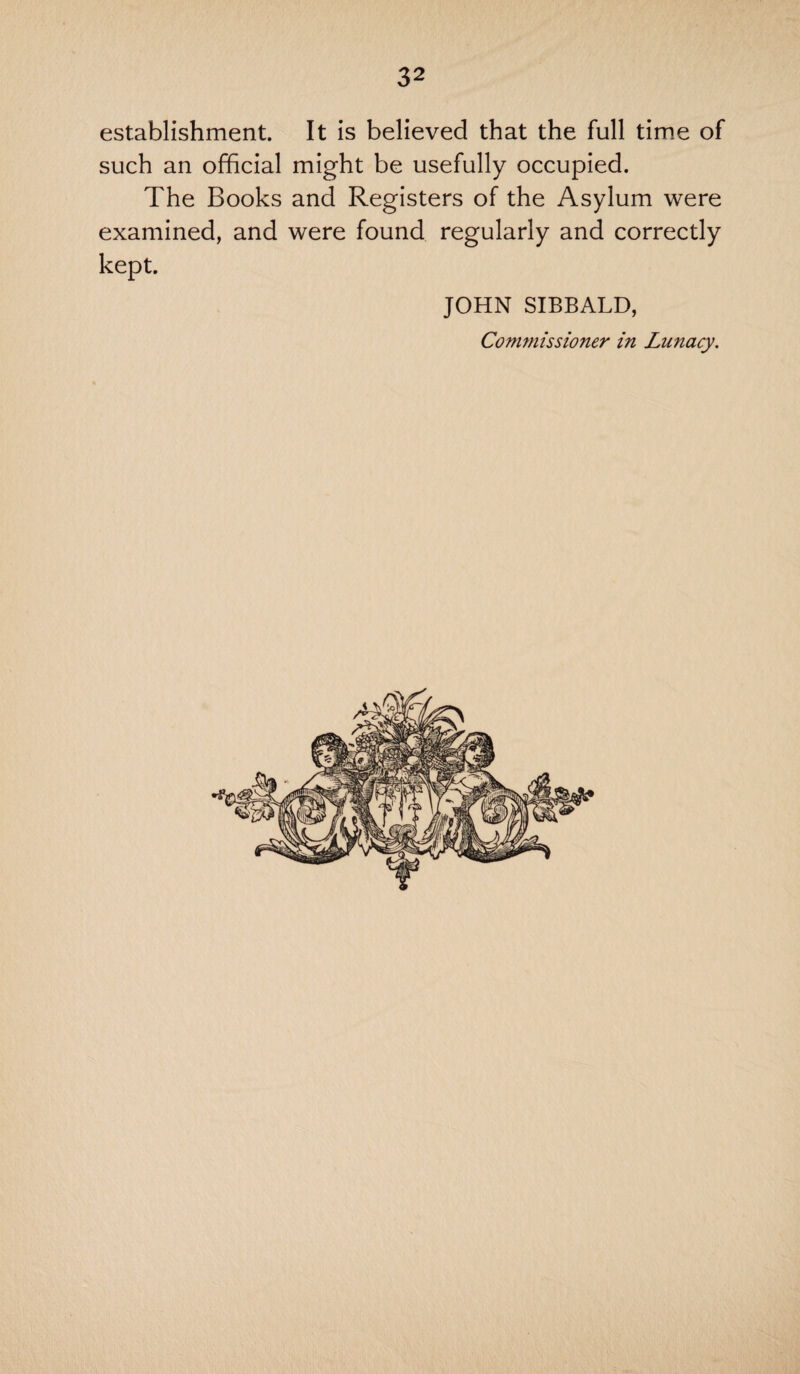 establishment. It is believed that the full time of such an official might be usefully occupied. The Books and Registers of the Asylum were examined, and were found regularly and correctly kept. JOHN SIBBALD, Commissioner in Lunacy.