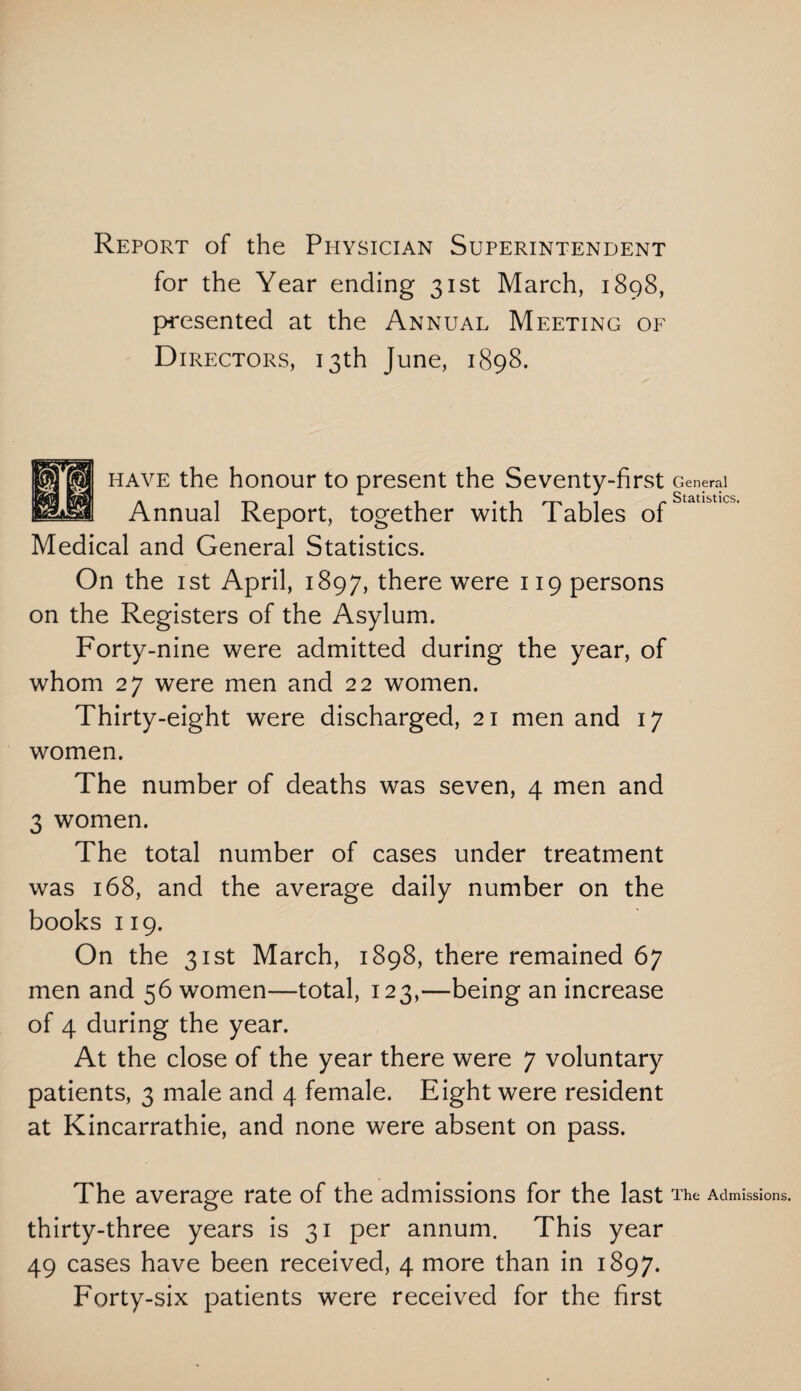 Report of the Physician Superintendent for the Year ending 31st March, 1898, presented at the Annual Meeting of Directors, 13th June, 1898. have the honour to present the Seventy-first Annual Report, together with Tables of Medical and General Statistics. On the 1st April, 1897, there were 119 persons on the Registers of the Asylum. Forty-nine were admitted during the year, of whom 27 were men and 22 women. Thirty-eight were discharged, 21 men and 17 women. The number of deaths was seven, 4 men and 3 women. The total number of cases under treatment was 168, and the average daily number on the books 119. On the 31st March, 1898, there remained 67 men and 56 women—total, 123,—being an increase of 4 during the year. At the close of the year there were 7 voluntary patients, 3 male and 4 female. Eight were resident at Kincarrathie, and none were absent on pass. The average rate of the admissions for the last thirty-three years is 31 per annum. This year 49 cases have been received, 4 more than in 1897. Forty-six patients were received for the first Mr wM General Statistics. The Admissions.