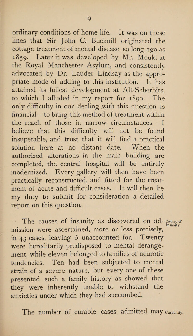 ordinary conditions of home life. It was on these lines that Sir John C. Bucknill originated the cottage treatment of mental disease, so long ago as 1859. Later it was developed by Mr. Mould at the Royal Manchester Asylum, and consistently advocated by Dr. Lauder Lindsay as the appro¬ priate mode of adding to this institution. It has attained its fullest development at Alt-Scherbitz, to which I alluded in my report for 1890. The only difficulty in our dealing with this question is financial—to bring this method of treatment within the reach of those in narrow circumstances. I believe that this difficulty will not be found insuperable, and trust that it will find a practical solution here at no distant date. When the authorized alterations in the main building are completed, the central hospital will be entirely modernized. Every gallery will then have been practically reconstructed, and fitted for the treat¬ ment of acute and difficult cases. It will then be my duty to submit for consideration a detailed report on this question. The causes of insanity as discovered on ad- Causes of . . . 1 t . 1 Insanity. mission were ascertained, more or less precisely, in 43 cases, leaving 6 unaccounted for. Twenty were hereditarily predisposed to mental derange¬ ment, while eleven belonged to families of neurotic tendencies. Ten had been subjected to mental strain of a severe nature, but every one of these presented such a family history as showed that they were inherently unable to withstand the anxieties under which they had succumbed. The number of curable cases admitted may Curability.