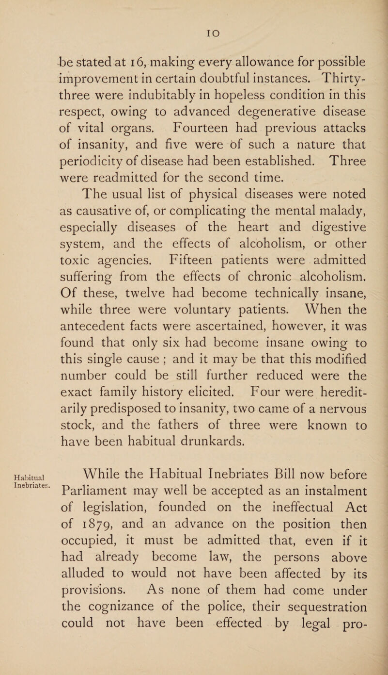 Habitual Inebriates. IO be stated at 16, making every allowance for possible improvement in certain doubtful instances. Thirty- three were indubitably in hopeless condition in this respect, owing to advanced degenerative disease of vital organs. Fourteen had previous attacks of insanity, and five were of such a nature that periodicity of disease had been established. Three were readmitted for the second time. The usual list of physical diseases were noted as causative of, or complicating the mental malady, especially diseases of the heart and digestive system, and the effects of alcoholism, or other toxic agencies. Fifteen patients were admitted suffering from the effects of chronic alcoholism. Of these, twelve had become technically insane, while three were voluntary patients. When the antecedent facts were ascertained, however, it was found that only six had become insane owing to this single cause ; and it may be that this modified number could be still further reduced were the exact family history elicited. Four were heredit¬ arily predisposed to insanity, two came of a nervous stock, and the fathers of three were known to have been habitual drunkards. While the Idabitual Inebriates Bill now before Parliament may well be accepted as an instalment of legislation, founded on the ineffectual Act of 1879, and an advance on the position then occupied, it must be admitted that, even if it had already become law, the persons above alluded to would not have been affected by its provisions. As none of them had come under the cognizance of the police, their sequestration could not have been effected by legal pro-