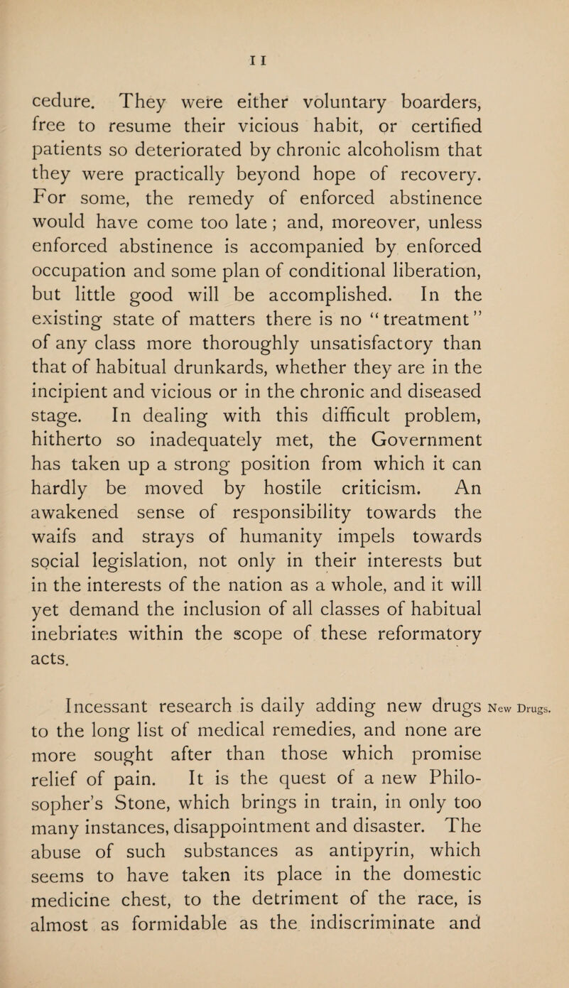 cedure. They were either voluntary boarders, free to resume their vicious habit, or certified patients so deteriorated by chronic alcoholism that they were practically beyond hope of recovery. For some, the remedy of enforced abstinence would have come too late ; and, moreover, unless enforced abstinence is accompanied by enforced occupation and some plan of conditional liberation, but little good will be accomplished. In the existing state of matters there is no “treatment” of any class more thoroughly unsatisfactory than that of habitual drunkards, whether they are in the incipient and vicious or in the chronic and diseased stage. In dealing with this difficult problem, hitherto so inadequately met, the Government has taken up a strong position from which it can hardly be moved by hostile criticism. An awakened sense of responsibility towards the waifs and strays of humanity impels towards social legislation, not only in their interests but in the interests of the nation as a whole, and it will yet demand the inclusion of all classes of habitual inebriates within the scope of these reformatory acts. Incessant research is daily adding new drugs to the long list of medical remedies, and none are more sought after than those which promise relief of pain. It is the quest of a new Philo¬ sopher’s Stone, which brings in train, in only too many instances, disappointment and disaster. The abuse of such substances as antipyrin, which seems to have taken its place in the domestic medicine chest, to the detriment of the race, is almost as formidable as the indiscriminate and New Drugs.