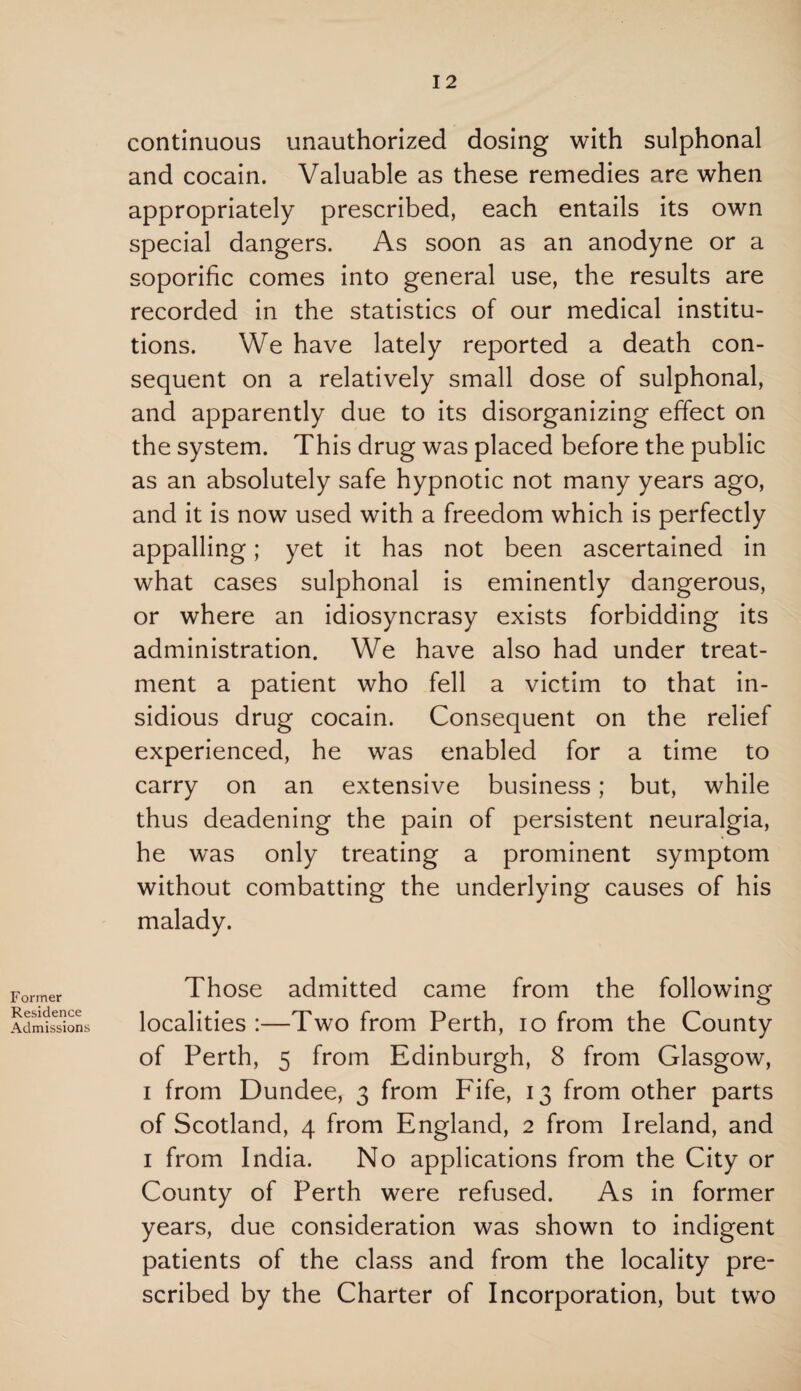 Former Residence Admissions continuous unauthorized dosing with sulphonal and cocain. Valuable as these remedies are when appropriately prescribed, each entails its own special dangers. As soon as an anodyne or a soporific comes into general use, the results are recorded in the statistics of our medical institu¬ tions. We have lately reported a death con¬ sequent on a relatively small dose of sulphonal, and apparently due to its disorganizing effect on the system. This drug was placed before the public as an absolutely safe hypnotic not many years ago, and it is now used with a freedom which is perfectly appalling; yet it has not been ascertained in what cases sulphonal is eminently dangerous, or where an idiosyncrasy exists forbidding its administration. We have also had under treat¬ ment a patient who fell a victim to that in¬ sidious drug cocain. Consequent on the relief experienced, he was enabled for a time to carry on an extensive business; but, while thus deadening the pain of persistent neuralgia, he was only treating a prominent symptom without combatting the underlying causes of his malady. Those admitted came from the following localities :—Two from Perth, io from the County of Perth, 5 from Edinburgh, 8 from Glasgow, i from Dundee, 3 from Fife, 13 from other parts of Scotland, 4 from England, 2 from Ireland, and 1 from India. No applications from the City or County of Perth were refused. As in former years, due consideration was shown to indigent patients of the class and from the locality pre¬ scribed by the Charter of Incorporation, but two