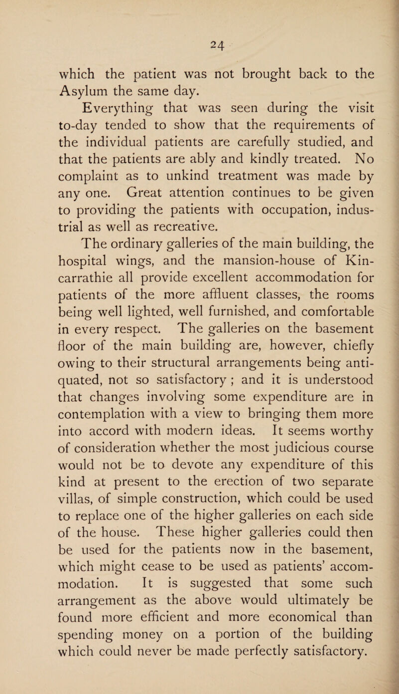 which the patient was not brought back to the Asylum the same day. Everything that was seen during the visit to-day tended to show that the requirements of the individual patients are carefully studied, and that the patients are ably and kindly treated. No complaint as to unkind treatment was made by any one. Great attention continues to be given to providing the patients with occupation, indus¬ trial as well as recreative. The ordinary galleries of the main building, the hospital wings, and the mansion-house of Kin- carrathie all provide excellent accommodation for patients of the more affluent classes, the rooms being well lighted, well furnished, and comfortable in every respect. The galleries on the basement floor of the main building are, however, chiefly owing to their structural arrangements being anti¬ quated, not so satisfactory ; and it is understood that changes involving some expenditure are in contemplation with a view to bringing them more into accord with modern ideas. It seems worthy of consideration whether the most judicious course would not be to devote any expenditure of this kind at present to the erection of two separate villas, of simple construction, which could be used to replace one of the higher galleries on each side of the house. These higher galleries could then be used for the patients now in the basement, which might cease to be used as patients’ accom¬ modation. It is suggested that some such arrangement as the above would ultimately be found more efficient and more economical than spending money on a portion of the building which could never be made perfectly satisfactory.