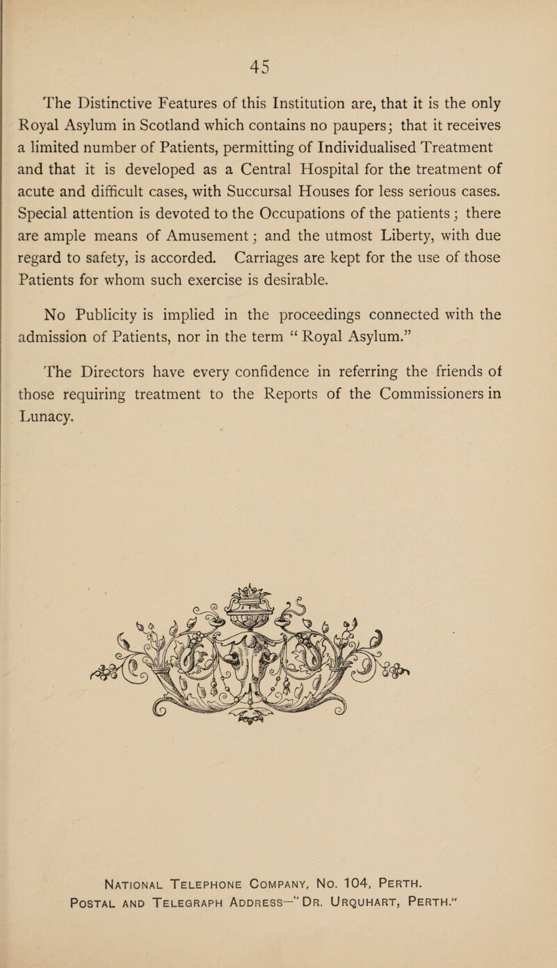 The Distinctive Features of this Institution are, that it is the only Royal Asylum in Scotland which contains no paupers; that it receives a limited number of Patients, permitting of Individualised Treatment and that it is developed as a Central Hospital for the treatment of acute and difficult cases, with Succursal Houses for less serious cases. Special attention is devoted to the Occupations of the patients; there are ample means of Amusement; and the utmost Liberty, with due regard to safety, is accorded. Carriages are kept for the use of those Patients for whom such exercise is desirable. No Publicity is implied in the proceedings connected with the admission of Patients, nor in the term “ Royal Asylum.” The Directors have every confidence in referring the friends of those requiring treatment to the Reports of the Commissioners in Lunacy. National Telephone Company, No. 104, Perth. Postal and Telegraph Address—“Dr. Urquhart, Perth.”