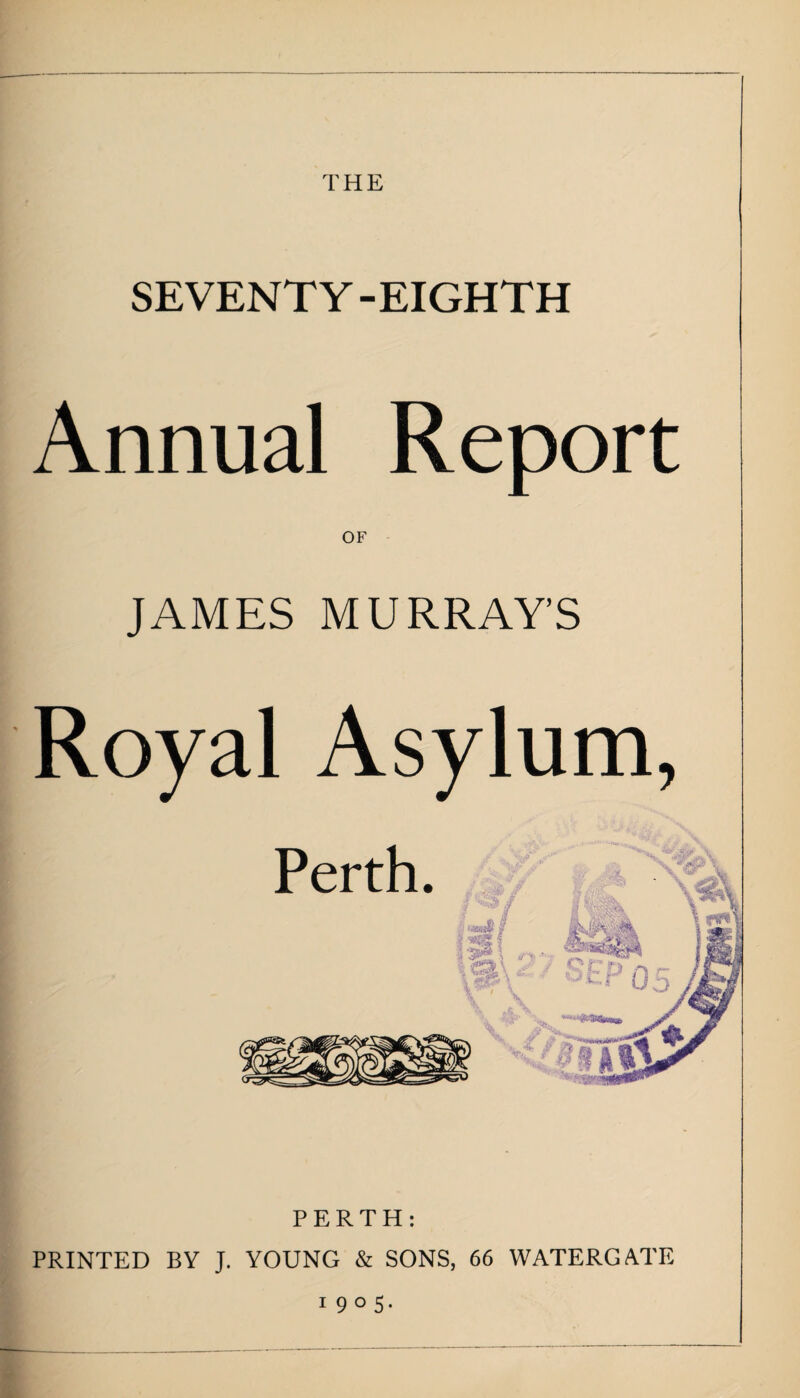 THE SEVENTY -EIGHTH Annual Report OF JAMES MURRAY’S Royal Asylum, PERTH: PRINTED BY J. YOUNG & SONS, 66 WATERGATE 1905.