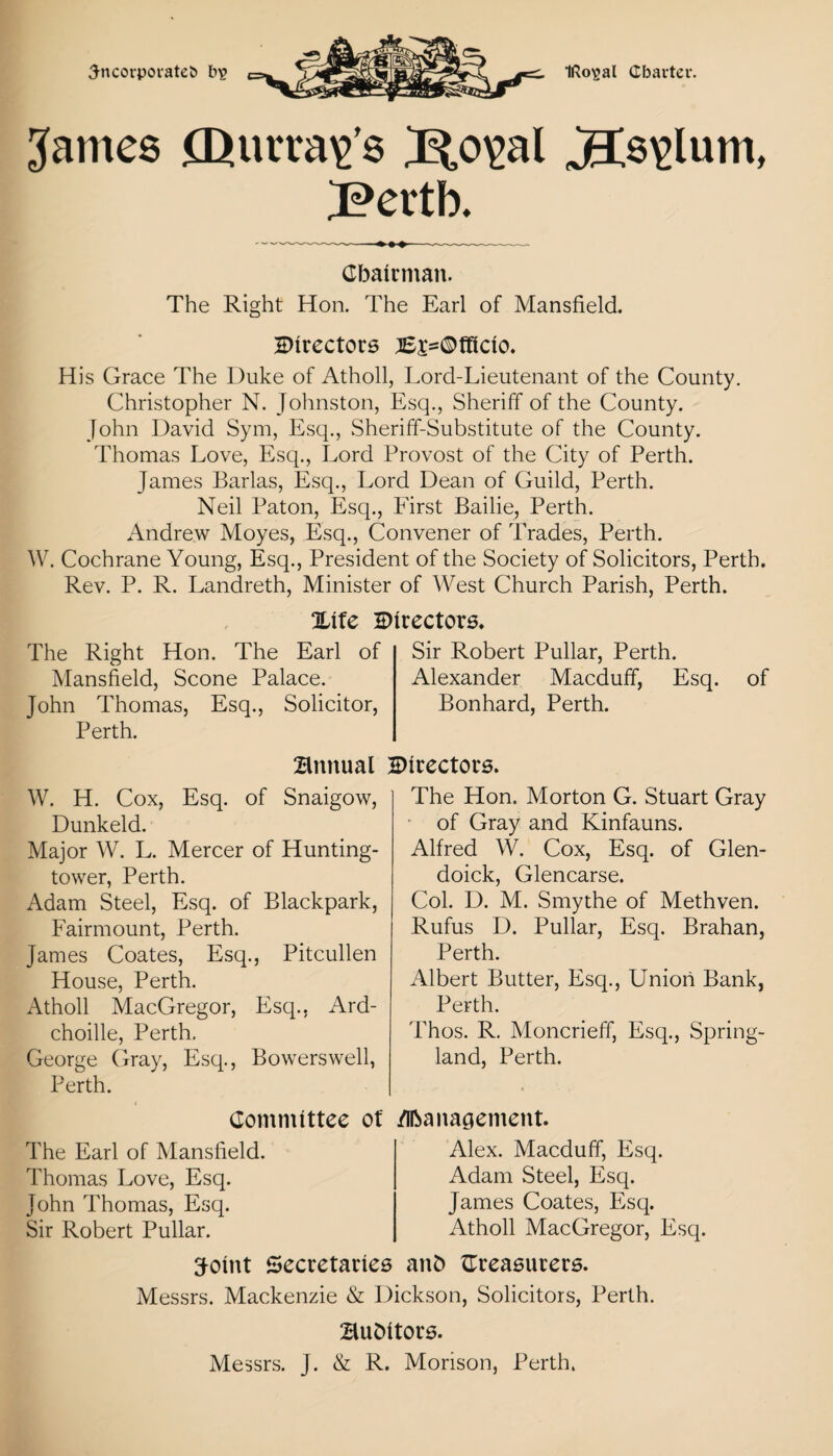 3-ncorpovateb b? IRo^al Cbarter. James £Qurra\>’s B,o^al JIs\>lum, iPertb. Chairman. The Right Hon. The Earl of Mansfield. 2>irectors ;6j*©fHcio. His Grace The Duke of Atholl, Lord-Lieutenant of the County. Christopher N. Johnston, Esq., Sheriff of the County. John David Sym, Esq., Sheriff-Substitute of the County. Thomas Love, Esq., Lord Provost of the City of Perth. James Barlas, Esq., Lord Dean of Guild, Perth. Neil Paton, Esq., First Bailie, Perth. Andrew Moyes, Esq., Convener of Trades, Perth. W. Cochrane Young, Esq., President of the Society of Solicitors, Perth. Rev. P. R. Landreth, Minister of West Church Parish, Perth. %\fe directors. The Right Hon. The Earl of Mansfield, Scone Palace. John Thomas, Esq., Solicitor, Perth. Sir Robert Pullar, Perth. Alexander Macduff, Esq. Bonhard, Perth. of Bnnual Birectors. W. H. Cox, Esq. of Snaigow, Dunkeld. Major W. L. Mercer of Hunting- tower, Perth. Adam Steel, Esq. of Blackpark, Fairmount, Perth. James Coates, Esq., Pitcullen House, Perth. Atholl MacGregor, Esq., Ard- choille, Perth. George Gray, Esq., Bowerswell, Perth. The Hon. Morton G. Stuart Gray of Gray and Kinfauns. Alfred W. Cox, Esq. of Glen- doick, Glencarse. Col. D. M. Smythe of Methven. Rufus D. Pullar, Esq. Brahan, Perth. Albert Butter, Esq., Union Bank, Perth. Thos. R. Moncrieff, Esq., Spring- land, Perth. Committee of Management. The Earl of Mansfield Thomas Love, Esq. John Thomas, Esq. Sir Robert Pullar. Alex. Macduff, Esq. Adam Steel, Esq. James Coates, Esq. Atholl MacGregor, Esq. ffoint Secretaries anfc treasurers. Messrs. Mackenzie & Dickson, Solicitors, Perth. BuDitors. Messrs. J. & R. Morison, Perth.