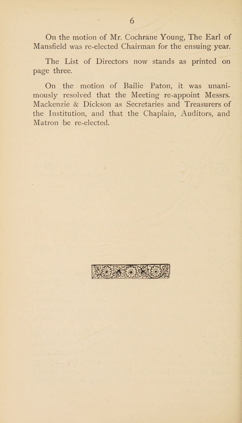 On the motion of Mr. Cochrane Young, The Earl of Mansfield was re-elected Chairman for the ensuing year. The List of Directors now stands as printed on page three. On the motion of Bailie Paton, it was unani¬ mously resolved that the Meeting re-appoint Messrs. Mackenzie & Dickson as Secretaries and Treasurers of the Institution, and that the Chaplain, Auditors, and Matron be re-elected.