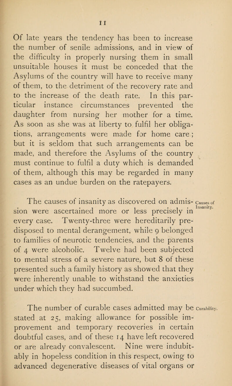 Of late years the tendency has been to increase the number of senile admissions, and in view of the difficulty in properly nursing them in small unsuitable houses it must be conceded that the Asylums of the country will have to receive many of them, to the detriment of the recovery rate and to the increase of the death rate. In this par¬ ticular instance circumstances prevented the daughter from nursing her mother for a time. As soon as she was at liberty to fulfil her obliga¬ tions, arrangements were made for home care ; but it is seldom that such arrangements can be made, and therefore the Asylums of the country must continue to fulfil a duty which is demanded of them, although this may be regarded in many cases as an undue burden on the ratepayers. The causes of insanity as discovered on admis- Causes of . . . . ... Insanity. sion were ascertained more or less precisely in every case. Twenty-three were hereditarily pre¬ disposed to mental derangement, while 9 belonged to families of neurotic tendencies, and the parents of 4 were alcoholic. Twelve had been subjected to mental stress of a severe nature, but 8 of these presented such a family history as showed that they were inherently unable to withstand the anxieties under which they had succumbed. The number of curable cases admitted may be Curability, stated at 25, making allowance for possible im¬ provement and temporary recoveries in certain doubtful cases, and of these 14 have left recovered or are already convalescent. Nine were indubit¬ ably in hopeless condition in this respect, owing to advanced degenerative diseases of vital organs or