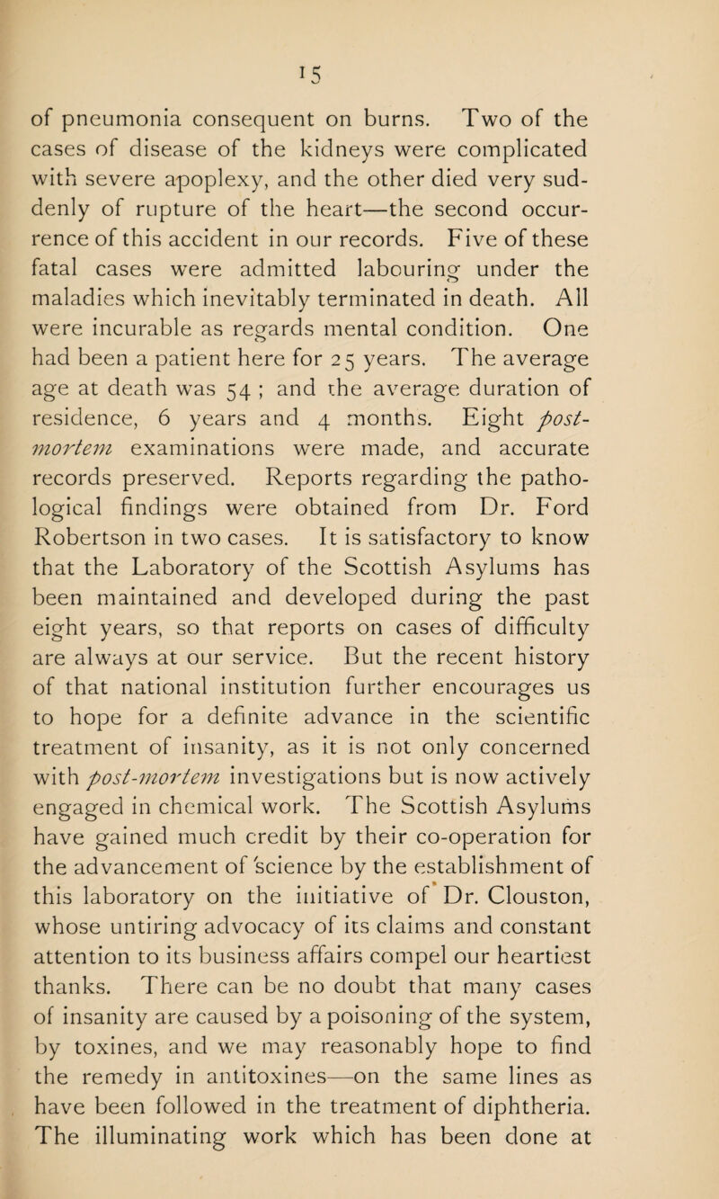 of pneumonia consequent on burns. Two of the cases of disease of the kidneys were complicated with severe apoplexy, and the other died very sud¬ denly of rupture of the heart—the second occur¬ rence of this accident in our records. Five of these fatal cases were admitted labouring under the maladies which inevitably terminated in death. All were incurable as regards mental condition. One had been a patient here for 25 years. The average age at death was 54 ; and the average duration of residence, 6 years and 4 months. Eight post¬ mortem examinations were made, and accurate records preserved. Reports regarding the patho¬ logical findings were obtained from Dr. Ford Robertson in two cases. It is satisfactory to know that the Laboratory of the Scottish Asylums has been maintained and developed during the past eight years, so that reports on cases of difficulty are always at our service. But the recent history of that national institution further encourages us to hope for a definite advance in the scientific treatment of insanity, as it is not only concerned with post-mortem investigations but is now actively engaged in chemical work. The Scottish Asylums have gained much credit by their co-operation for the advancement of science by the establishment of this laboratory on the initiative of Dr. Clouston, whose untiring advocacy of its claims and constant attention to its business affairs compel our heartiest thanks. There can be no doubt that many cases of insanity are caused by a poisoning of the system, by toxines, and we may reasonably hope to find the remedy in antitoxines—on the same lines as have been followed in the treatment of diphtheria. The illuminating work which has been done at