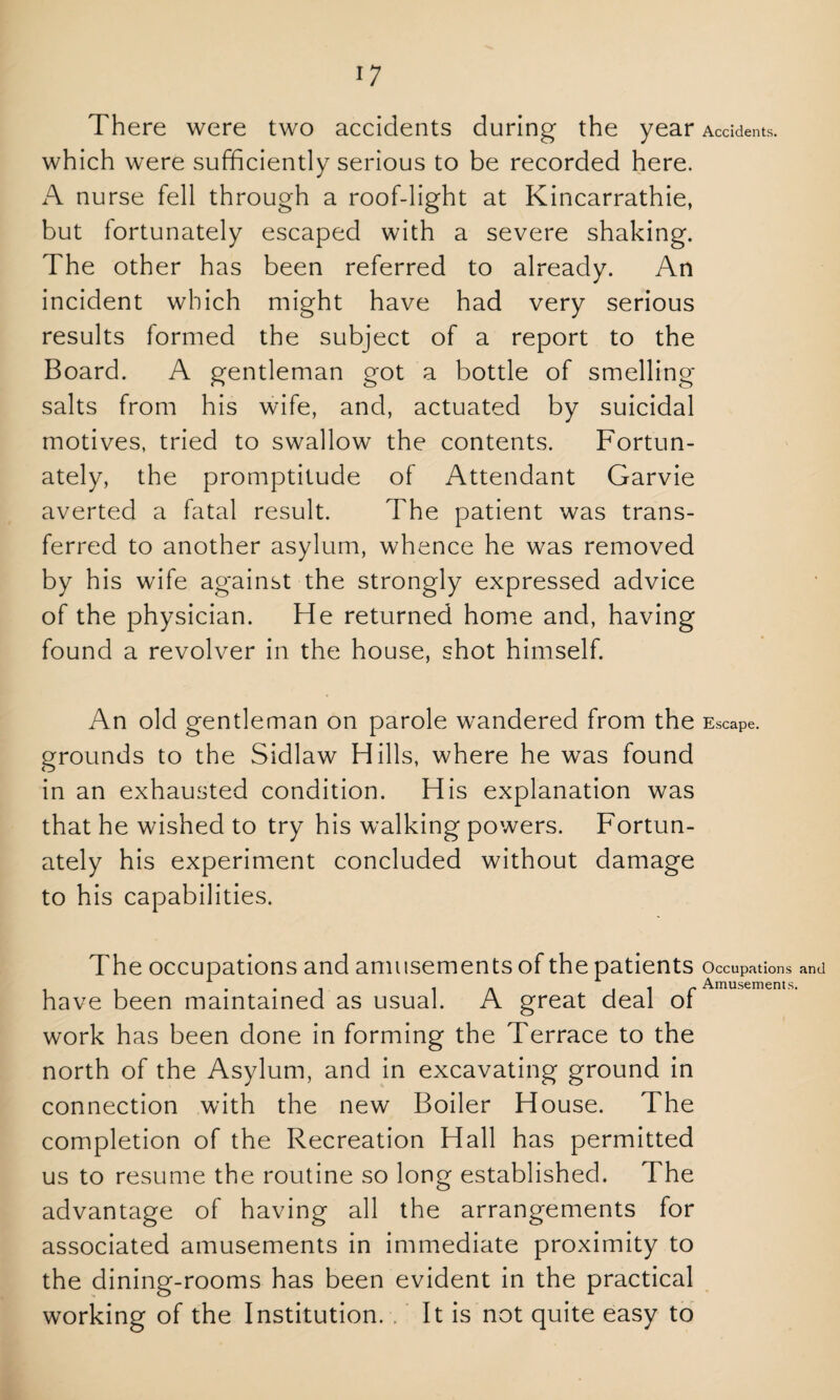 There were two accidents during the year Accidents, which were sufficiently serious to be recorded here. A nurse fell through a roof-light at Kincarrathie, but fortunately escaped with a severe shaking. The other has been referred to already. An incident which might have had very serious results formed the subject of a report to the Board. A gentleman got a bottle of smelling- salts from his wife, and, actuated by suicidal motives, tried to swallow the contents. Fortun¬ ately, the promptitude of Attendant Garvie averted a fatal result. The patient was trans¬ ferred to another asylum, whence he was removed by his wife against the strongly expressed advice of the physician. He returned home and, having found a revolver in the house, shot himself. An old gentleman on parole wandered from the Escape, grounds to the Sidlaw Hills, where he was found in an exhausted condition. His explanation was that he wished to try his walking powers. Fortun¬ ately his experiment concluded without damage to his capabilities. The occupations and amusements of the patients Occupations and have been maintained as usual. A great deal of work has been done in forming the Terrace to the north of the Asylum, and in excavating ground in connection with the new Boiler House. The completion of the Recreation Hall has permitted us to resume the routine so long established. The advantage of having all the arrangements for associated amusements in immediate proximity to the dining-rooms has been evident in the practical working of the Institution. . It is not quite easy to