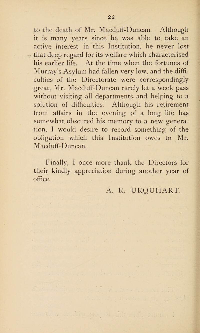 to the death of Mr. Macduff-Duncan. Although it is many years since he was able to take an active interest in this Institution, he never lost that deep regard for its welfare which characterised his earlier life. At the time when the fortunes of Murray’s Asylum had fallen very low, and the diffi¬ culties of the Directorate were correspondingly great, Mr. Macduff-Duncan rarely let a week pass without visiting all departments, and helping to a solution of difficulties. Although his retirement from affairs in the evening of a long life has somewhat obscured his memory to a new genera¬ tion, I would desire to record something of the obligation which this Institution owes to Mr. Macduff-Duncan. Finally, I once more thank the Directors for their kindly appreciation during another year of office. A. R. URQUHART.