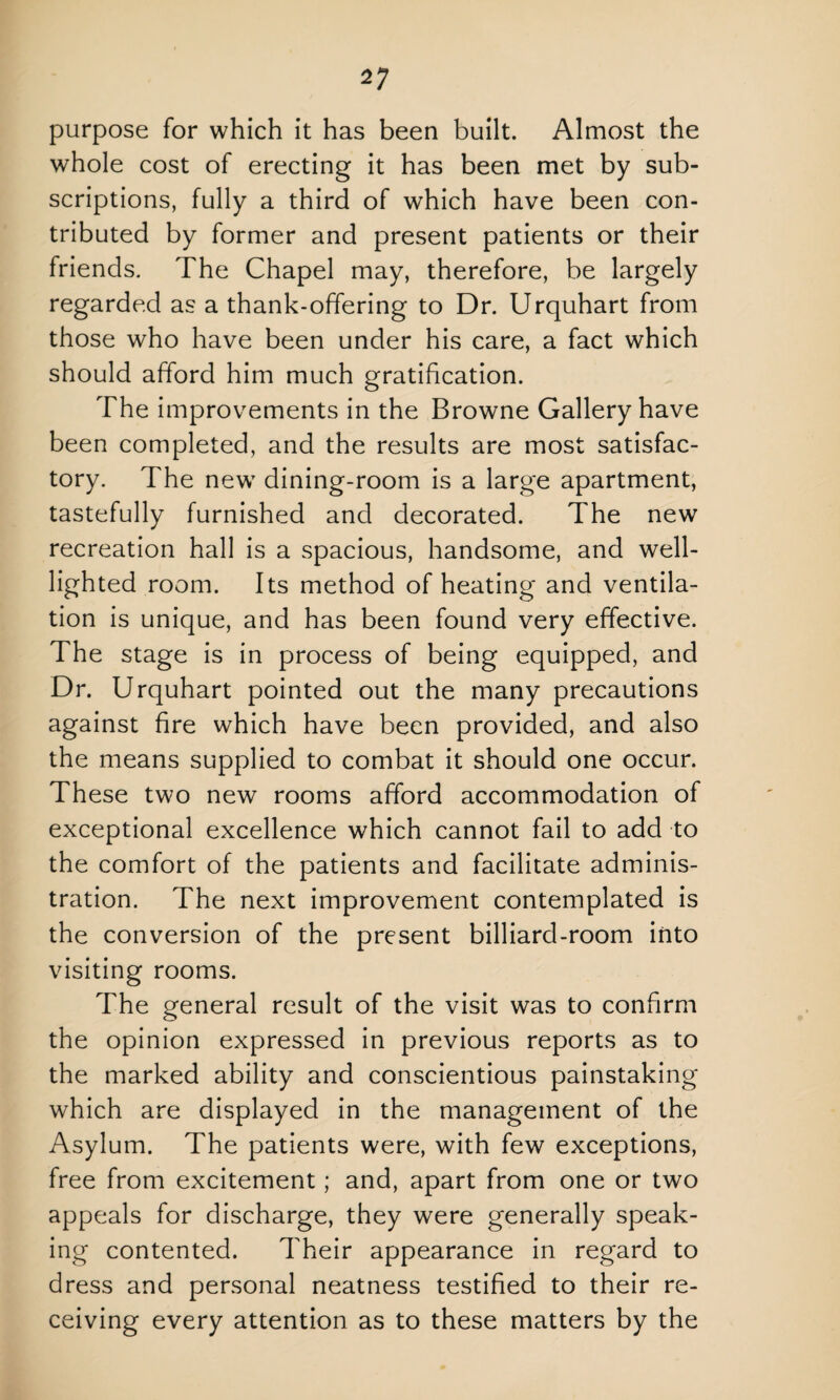 purpose for which it has been built. Almost the whole cost of erecting it has been met by sub¬ scriptions, fully a third of which have been con¬ tributed by former and present patients or their friends. The Chapel may, therefore, be largely regarded as a thank-offering to Dr. Urquhart from those who have been under his care, a fact which should afford him much gratification. The improvements in the Browne Gallery have been completed, and the results are most satisfac¬ tory. The new dining-room is a large apartment, tastefully furnished and decorated. The new recreation hall is a spacious, handsome, and well- lighted room. Its method of heating and ventila¬ tion is unique, and has been found very effective. The stage is in process of being equipped, and Dr. Urquhart pointed out the many precautions against fire which have been provided, and also the means supplied to combat it should one occur. These two new rooms afford accommodation of exceptional excellence which cannot fail to add to the comfort of the patients and facilitate adminis¬ tration. The next improvement contemplated is the conversion of the present billiard-room into visiting rooms. The general result of the visit was to confirm the opinion expressed in previous reports as to the marked ability and conscientious painstaking which are displayed in the management of the Asylum. The patients were, with few exceptions, free from excitement; and, apart from one or two appeals for discharge, they were generally speak¬ ing contented. Their appearance in regard to dress and personal neatness testified to their re¬ ceiving every attention as to these matters by the