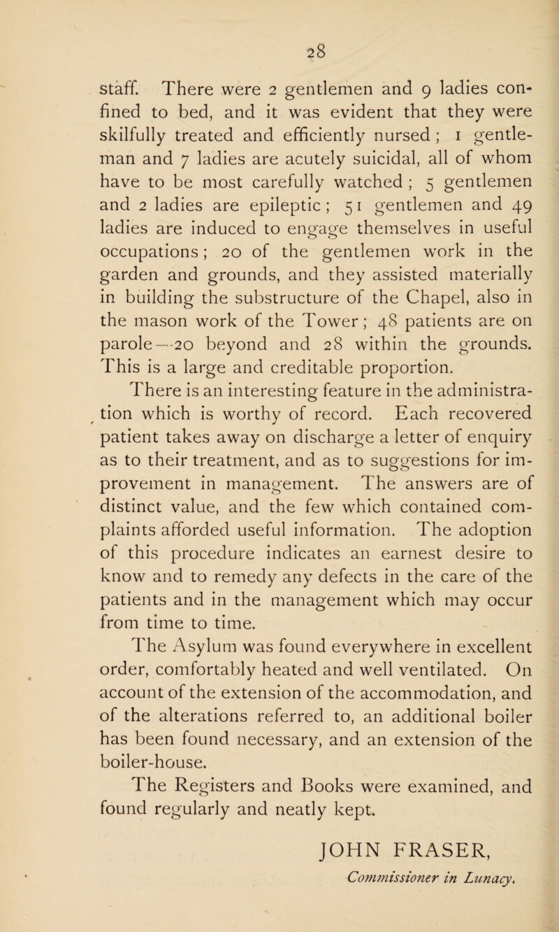staff. There were 2 gentlemen and 9 ladies con¬ fined to bed, and it was evident that they were skilfully treated and efficiently nursed ; 1 gentle¬ man and 7 ladies are acutely suicidal, all of whom have to be most carefully watched ; 5 gentlemen and 2 ladies are epileptic ; 5 1 gentlemen and 49 ladies are induced to engage themselves in useful occupations; 20 of the gentlemen work in the garden and grounds, and they assisted materially in building the substructure of the Chapel, also in the mason work of the Tower; 48 patients are on parole—20 beyond and 28 within the grounds. This is a large and creditable proportion. There is an interesting feature in the administra¬ tion which is worthy of record. Each recovered patient takes away on discharge a letter of enquiry as to their treatment, and as to suggestions for im¬ provement in management. The answers are of distinct value, and the few which contained com¬ plaints afforded useful information. The adoption of this procedure indicates an earnest desire to know and to remedy any defects in the care of the patients and in the management which may occur from time to time. The Asylum was found everywhere in excellent order, comfortably heated and well ventilated. On account of the extension of the accommodation, and of the alterations referred to, an additional boiler has been found necessary, and an extension of the boiler-house. The Registers and Books were examined, and found regularly and neatly kept. JOHN FRASER,