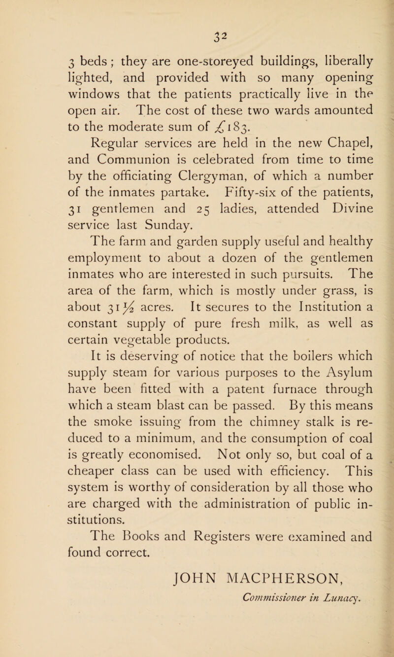 lighted, and provided with so many opening windows that the patients practically live in the open air. The cost of these two wards amounted to the moderate sum of ^183. Regular services are held in the new Chapel, and Communion is celebrated from time to time by the officiating Clergyman, of which a number of the inmates partake. Fifty-six of the patients, 31 gentlemen and 25 ladies, attended Divine service last Sunday. The farm and garden supply useful and healthy employment to about a dozen of the gentlemen inmates who are interested in such pursuits. The area of the farm, which is mostly under grass, is about 31^ acres. It secures to the Institution a constant supply of pure fresh milk, as well as certain vegetable products. It is deserving of notice that the boilers which supply steam for various purposes to the Asylum have been fitted with a patent furnace through which a steam blast can be passed. By this means the smoke issuing from the chimney stalk is re¬ duced to a minimum, and the consumption of coal is greatly economised. Not only so, but coal of a cheaper class can be used with efficiency. This system is worthy of consideration by all those who are charged with the administration of public in¬ stitutions. The Books and Registers were examined and found correct. JOHN MACPHERSON,