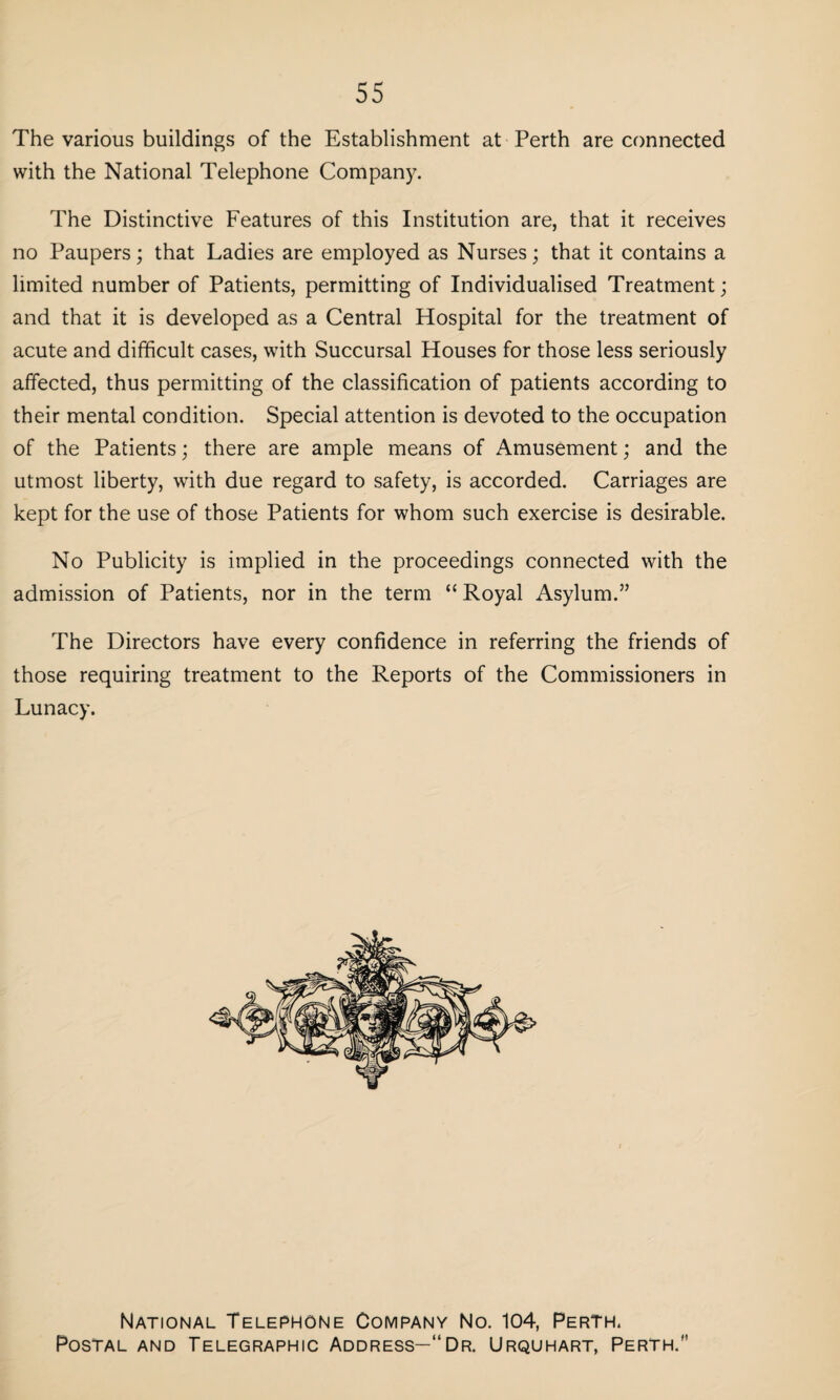 55 The various buildings of the Establishment at Perth are connected with the National Telephone Company. The Distinctive Features of this Institution are, that it receives no Paupers; that Ladies are employed as Nurses; that it contains a limited number of Patients, permitting of Individualised Treatment; and that it is developed as a Central Hospital for the treatment of acute and difficult cases, with Succursal Houses for those less seriously affected, thus permitting of the classification of patients according to their mental condition. Special attention is devoted to the occupation of the Patients; there are ample means of Amusement; and the utmost liberty, with due regard to safety, is accorded. Carriages are kept for the use of those Patients for whom such exercise is desirable. No Publicity is implied in the proceedings connected with the admission of Patients, nor in the term “ Royal Asylum.” The Directors have every confidence in referring the friends of those requiring treatment to the Reports of the Commissioners in Lunacy. National Telephone Company No. 104, Perth. Postal and Telegraphic Address—“Dr. Urquhart, Perth.”