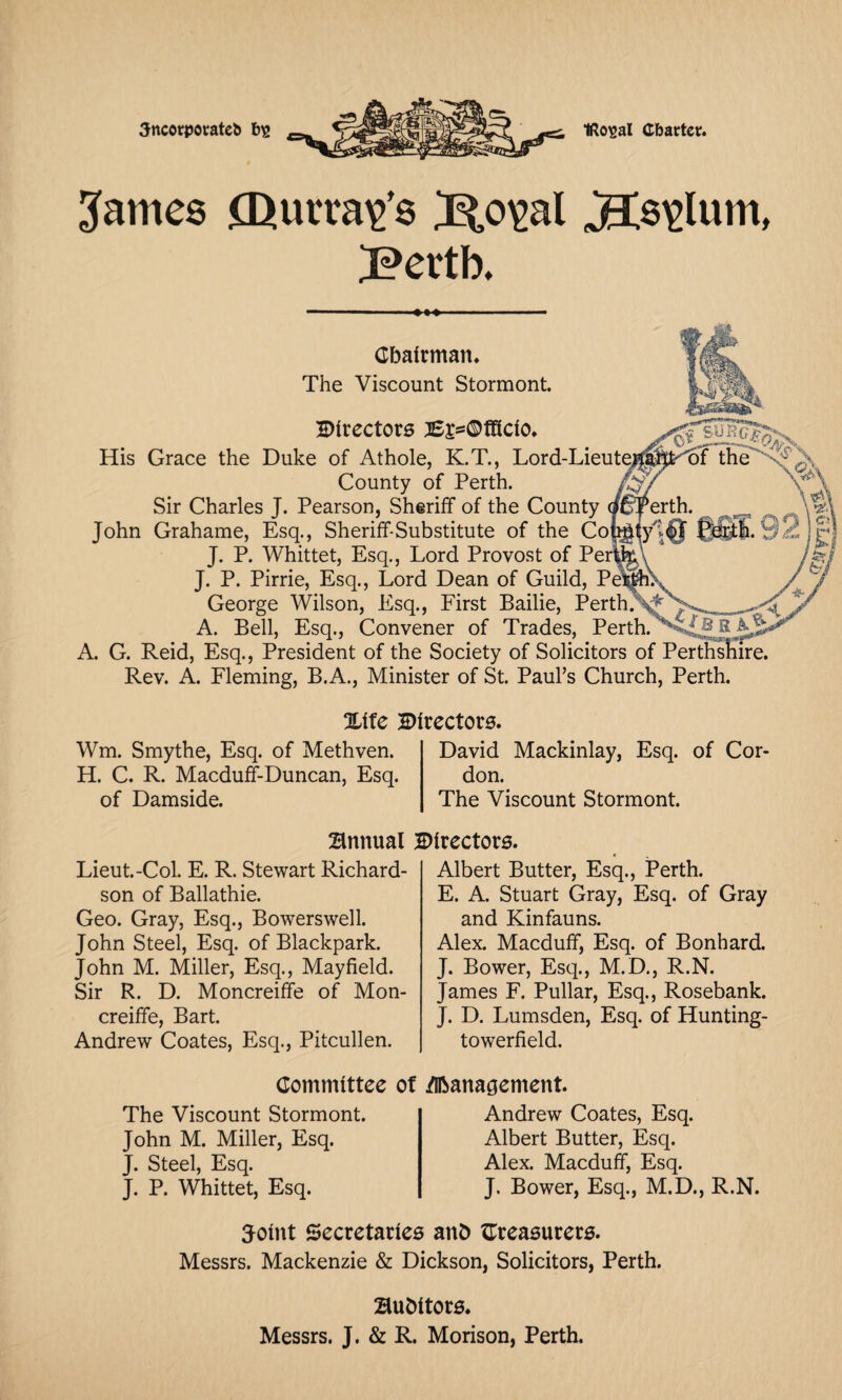 Sncorpotateb IRo^al Charter. 3ames CDurra^’s J^al Bertb. Chairman. The Viscount Stormont. Birectors 2E£=©fffclo. His Grace the Duke of Athole, K.T., Lord-Lieute; County of Perth. Sir Charles J. Pearson, Sheriff of the County John Grahame, Esq., Sheriff-Substitute of the Coj J. P. Whittet, Esq., Lord Provost of Perl J. P. Pirrie, Esq., Lord Dean of Guild, Pe*1 George Wilson, Esq., First Bailie, Perth. ,, ^_ . A. Bell, Esq., Convener of Trades, PerthC*vj.B A. G. Reid, Esq., President of the Society of Solicitors of Perthshire. Rev. A. Fleming, B.A., Minister of St. Paul’s Church, Perth. Xlte Directors. Wm. Smythe, Esq. of Methven. H. C. R. Macduff-Duncan, Esq. of Damside. David Mackinlay, Esq. of Cor¬ don. The Viscount Stormont. Annual Directors. Lieut.-Col. E. R. Stewart Richard¬ son of Ballathie. Geo. Gray, Esq., Bowerswell. John Steel, Esq. of Blackpark. John M. Miller, Esq., Mayfield. Sir R. D. Moncreiffe of Mon- creiffe, Bart. Andrew Coates, Esq., Pitcullen. Albert Butter, Esq., Perth. E. A. Stuart Gray, Esq. of Gray and Kinfauns. Alex. Macduff, Esq. of Bonhard. J. Bower, Esq., M.D., R.N. James F. Pullar, Esq., Rosebank. J. D. Lumsden, Esq. of Hunting- towerfield. Committee ot Management. The Viscount Stormont. John M. Miller, Esq. J. Steel, Esq. J. P. Whittet, Esq. Andrew Coates, Esq. Albert Butter, Esq. Alex. Macduff, Esq. J. Bower, Esq., M.D., R.N. Tolnt Secretaries ant) treasurers. Messrs. Mackenzie & Dickson, Solicitors, Perth. Bubltors. Messrs. J. & R. Morison, Perth.