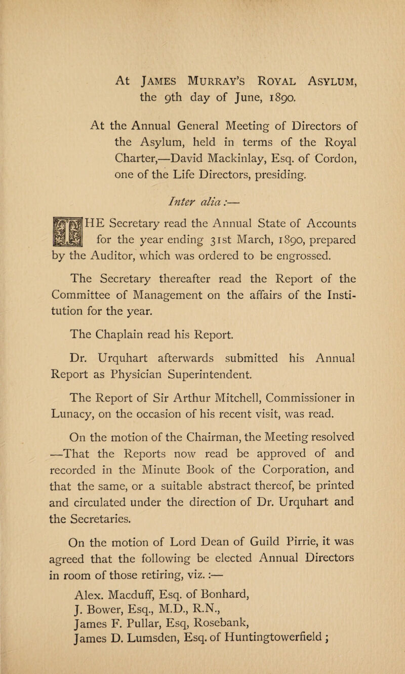 At James Murray’s Royal Asylum, the 9th day of June, 1890. At the Annual General Meeting of Directors of the Asylum, held in terms of the Royal Charter,—David Mackinlay, Esq. of Cordon, one of the Life Directors, presiding. Inter alia :■ HE Secretary read the Annual State of Accounts for the year ending 31st March, 1890, prepared by the Auditor, which was ordered to be engrossed. The Secretary thereafter read the Report of the Committee of Management on the affairs of the Insti¬ tution for the year. The Chaplain read his Report. Dr. Urquhart afterwards submitted his Annual Report as Physician Superintendent. The Report of Sir Arthur Mitchell, Commissioner in Lunacy, on the occasion of his recent visit, was read. On the motion of the Chairman, the Meeting resolved —That the Reports now read be approved of and recorded in the Minute Book of the Corporation, and that the same, or a suitable abstract thereof, be printed and circulated under the direction of Dr. Urquhart and the Secretaries. On the motion of Lord Dean of Guild Pirrie, it was agreed that the following be elected Annual Directors in room of those retiring, viz.:— Alex. Macduff, Esq. of Bonhard, J. Bower, Esq., M.D., R.N., James F. Pullar, Esq, Rosebank, James D. Lumsden, Esq. of Huntingtowerfield \