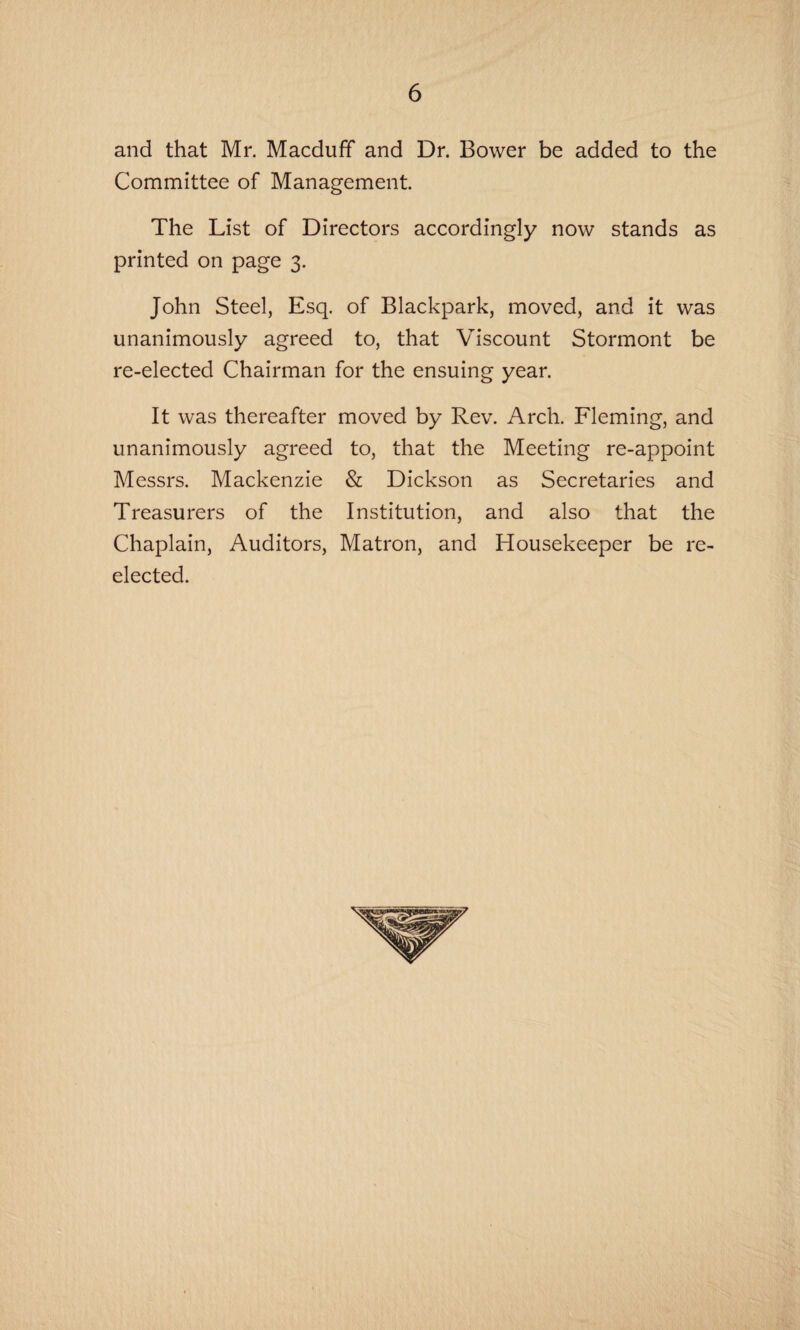 and that Mr. Macduff and Dr. Bower be added to the Committee of Management. The List of Directors accordingly now stands as printed on page 3. John Steel, Esq. of Blackpark, moved, and it was unanimously agreed to, that Viscount Stormont be re-elected Chairman for the ensuing year. It was thereafter moved by Rev. Arch. Fleming, and unanimously agreed to, that the Meeting re-appoint Messrs. Mackenzie & Dickson as Secretaries and Treasurers of the Institution, and also that the Chaplain, Auditors, Matron, and Housekeeper be re¬ elected.