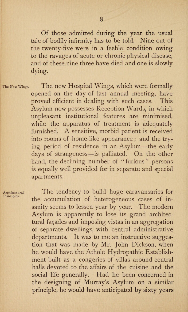 The New Wings. Architectural Principles. Of those admitted during the year the usual tale of bodily infirmity has to be told. Nine out of the twenty-five were in a feeble condition owing to the ravages of acute or chronic physical disease, and of these nine three have died and one is slowly dying. The new Hospital Wings, which were formally opened on the day of last annual meeting, have proved efficient in dealing with such cases. This Asylum now possesses Reception Wards, in which unpleasant institutional features are minimised, while the apparatus of treatment is adequately furnished. A sensitive, morbid patient is received into rooms of home-like appearance ; and the try¬ ing period of residence in an Asylum—the early days of strangeness—is palliated. On the other hand, the declining number of “furious” persons is equally well provided for in separate and special apartments. The tendency to build huge caravansaries for the accumulation of heterogeneous cases of in¬ sanity seems to lessen year by year. The modern Asylum is apparently to lose its grand architec¬ tural facades and imposing vistas in an aggregation of separate dwellings, with central administrative departments. It was to me an instructive sugges¬ tion that was made by Mr. John Dickson, when he would have the Athole Hydropathic Establish¬ ment built as a congeries of villas around central halls devoted to the affairs of the cuisine and the social life generally. Had he been concerned in the designing of Murray’s Asylum on a similar principle, he would have anticipated by sixty years