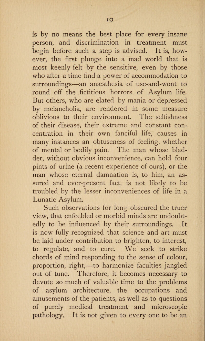 IO is by no means the best place for every insane person, and discrimination in treatment must begin before such a step is advised. It is, how¬ ever, the first plunge into a mad world that is most keenly felt by the sensitive, even by those who after a time find a power of accommodation to surroundings—an anaesthesia of use-and-wont to round off the fictitious horrors of Asylum life. But others, who are elated by mania or depressed by melancholia, are rendered in some measure oblivious to their environment. The selfishness of their disease, their extreme and constant con¬ centration in their own fanciful life, causes in many instances an obtuseness of feeling, whether of mental or bodily pain. The man whose blad¬ der, without obvious inconvenience, can hold four pints of urine (a recent experience of ours), or the man whose eternal damnation is, to him, an as¬ sured and ever-present fact, is not likely to be troubled by the lesser inconveniences of life in a Lunatic Asylum. Such observations for long obscured the truer view, that enfeebled or morbid minds are undoubt¬ edly to be influenced by their surroundings. It is now fully recognized that science and art must be laid under contribution to brighten, to interest, to regulate, and to cure. We seek to strike chords of mind responding to the sense of colour, proportion, right,—to harmonize faculties jangled out of tune. Therefore, it becomes necessary to devote so much of valuable time to the problems of asylum architecture, the occupations and amusements of the patients, as well as to questions of purely medical treatment and microscopic pathology. It is not given to every one to be an