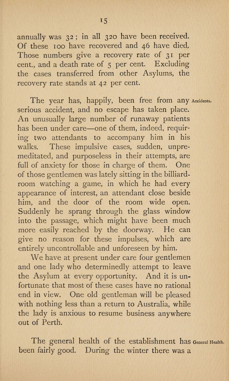 *5 annually was 32 ; in all 320 have been received. Of these 100 have recovered and 46 have died. Those numbers give a recovery rate of 31 per cent., and a death rate of 5 per cent. Excluding the cases transferred from other Asylums, the recovery rate stands at 42 per cent. The year has, happily, been free from any Accidents, serious accident, and no escape has taken place. An unusually large number of runaway patients has been under care—one of them, indeed, requir¬ ing two attendants to accompany him in his walks. These impulsive cases, sudden, unpre¬ meditated, and purposeless in their attempts, are full of anxiety for those in charge of them. One of those gentlemen was lately sitting in the billiard- room watching a game, in which he had every appearance of interest, an attendant close beside him, and the door of the room wide open. Suddenly he sprang through the glass window into the passage, which might have been much more easily reached by the doorway. He can give no reason for these impulses, which are entirely uncontrollable and unforeseen by him. We have at present under care four gentlemen and one lady who determinedly attempt to leave the Asylum at every opportunity. And it is un¬ fortunate that most of these cases have no rational end in view. One old gentleman will be pleased with nothing less than a return to Australia, while the lady is anxious to resume business anywhere out of Perth. The general health of the establishment has General Health, been fairly good. During the winter there was a